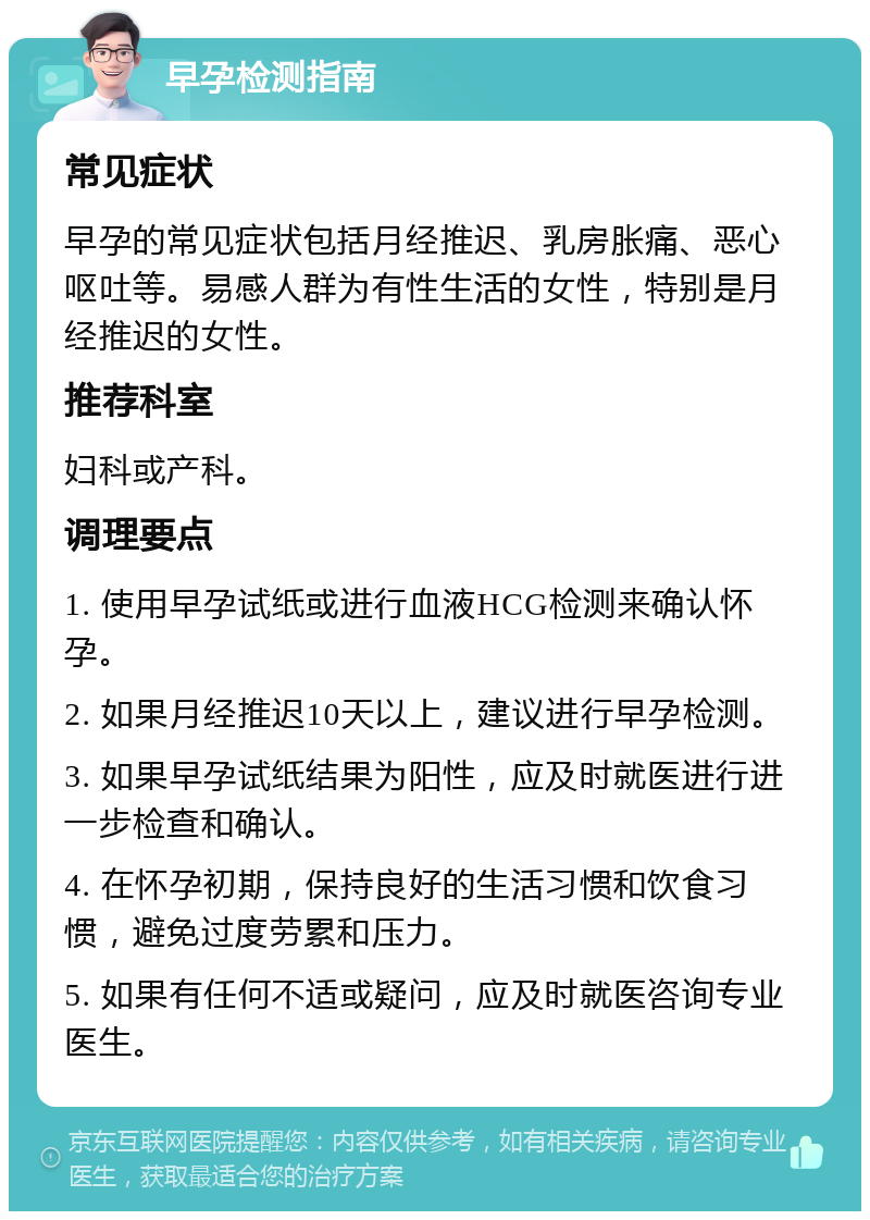 早孕检测指南 常见症状 早孕的常见症状包括月经推迟、乳房胀痛、恶心呕吐等。易感人群为有性生活的女性，特别是月经推迟的女性。 推荐科室 妇科或产科。 调理要点 1. 使用早孕试纸或进行血液HCG检测来确认怀孕。 2. 如果月经推迟10天以上，建议进行早孕检测。 3. 如果早孕试纸结果为阳性，应及时就医进行进一步检查和确认。 4. 在怀孕初期，保持良好的生活习惯和饮食习惯，避免过度劳累和压力。 5. 如果有任何不适或疑问，应及时就医咨询专业医生。