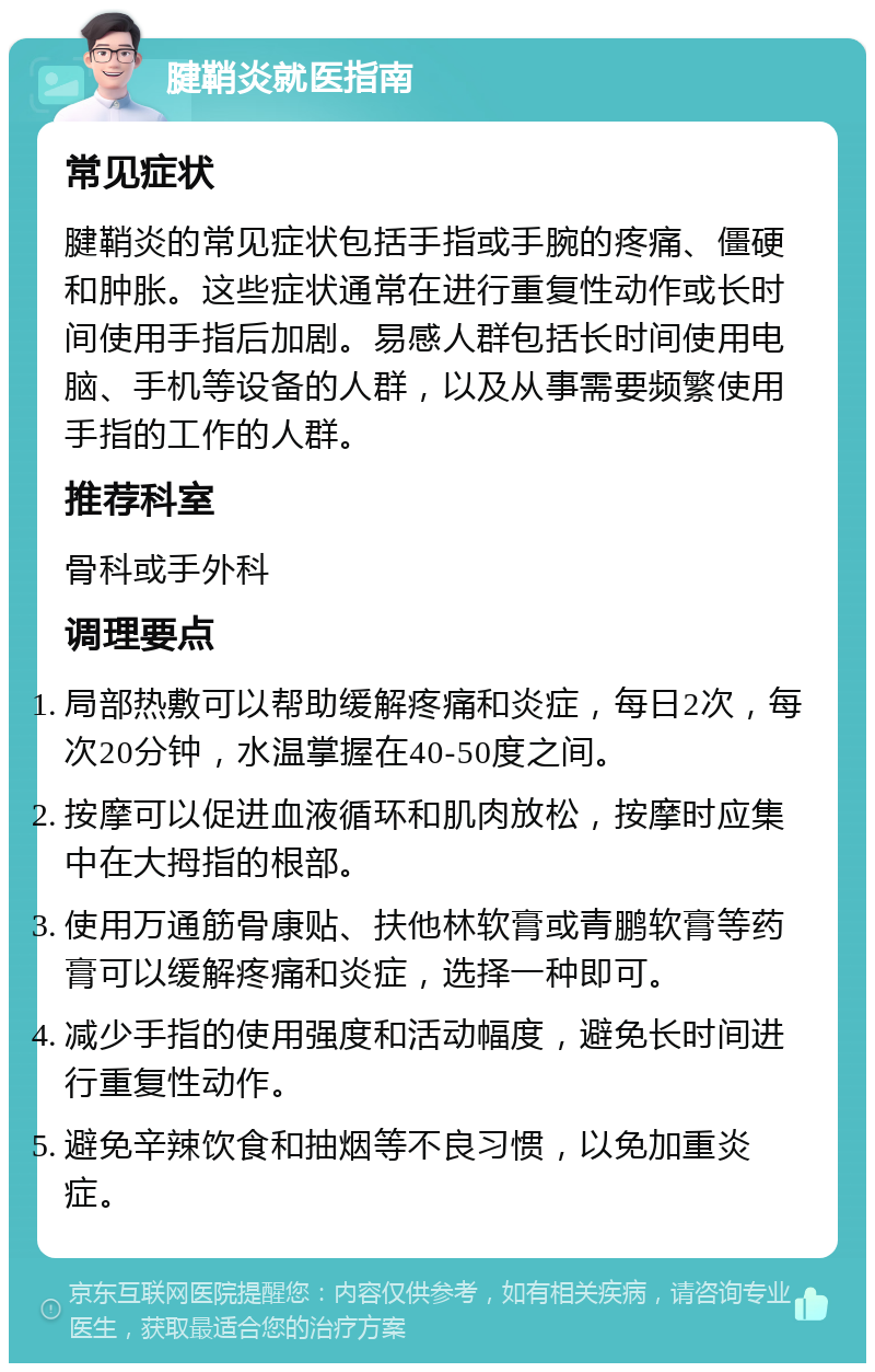 腱鞘炎就医指南 常见症状 腱鞘炎的常见症状包括手指或手腕的疼痛、僵硬和肿胀。这些症状通常在进行重复性动作或长时间使用手指后加剧。易感人群包括长时间使用电脑、手机等设备的人群，以及从事需要频繁使用手指的工作的人群。 推荐科室 骨科或手外科 调理要点 局部热敷可以帮助缓解疼痛和炎症，每日2次，每次20分钟，水温掌握在40-50度之间。 按摩可以促进血液循环和肌肉放松，按摩时应集中在大拇指的根部。 使用万通筋骨康贴、扶他林软膏或青鹏软膏等药膏可以缓解疼痛和炎症，选择一种即可。 减少手指的使用强度和活动幅度，避免长时间进行重复性动作。 避免辛辣饮食和抽烟等不良习惯，以免加重炎症。