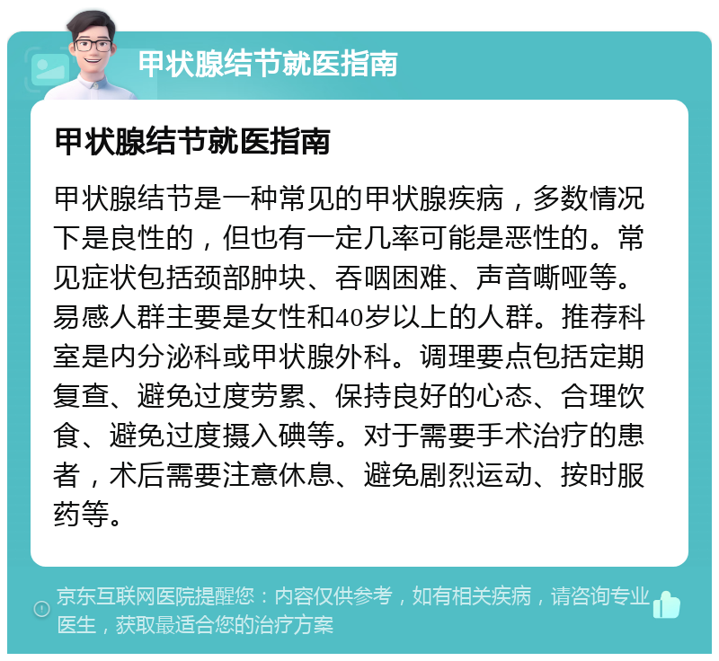 甲状腺结节就医指南 甲状腺结节就医指南 甲状腺结节是一种常见的甲状腺疾病，多数情况下是良性的，但也有一定几率可能是恶性的。常见症状包括颈部肿块、吞咽困难、声音嘶哑等。易感人群主要是女性和40岁以上的人群。推荐科室是内分泌科或甲状腺外科。调理要点包括定期复查、避免过度劳累、保持良好的心态、合理饮食、避免过度摄入碘等。对于需要手术治疗的患者，术后需要注意休息、避免剧烈运动、按时服药等。