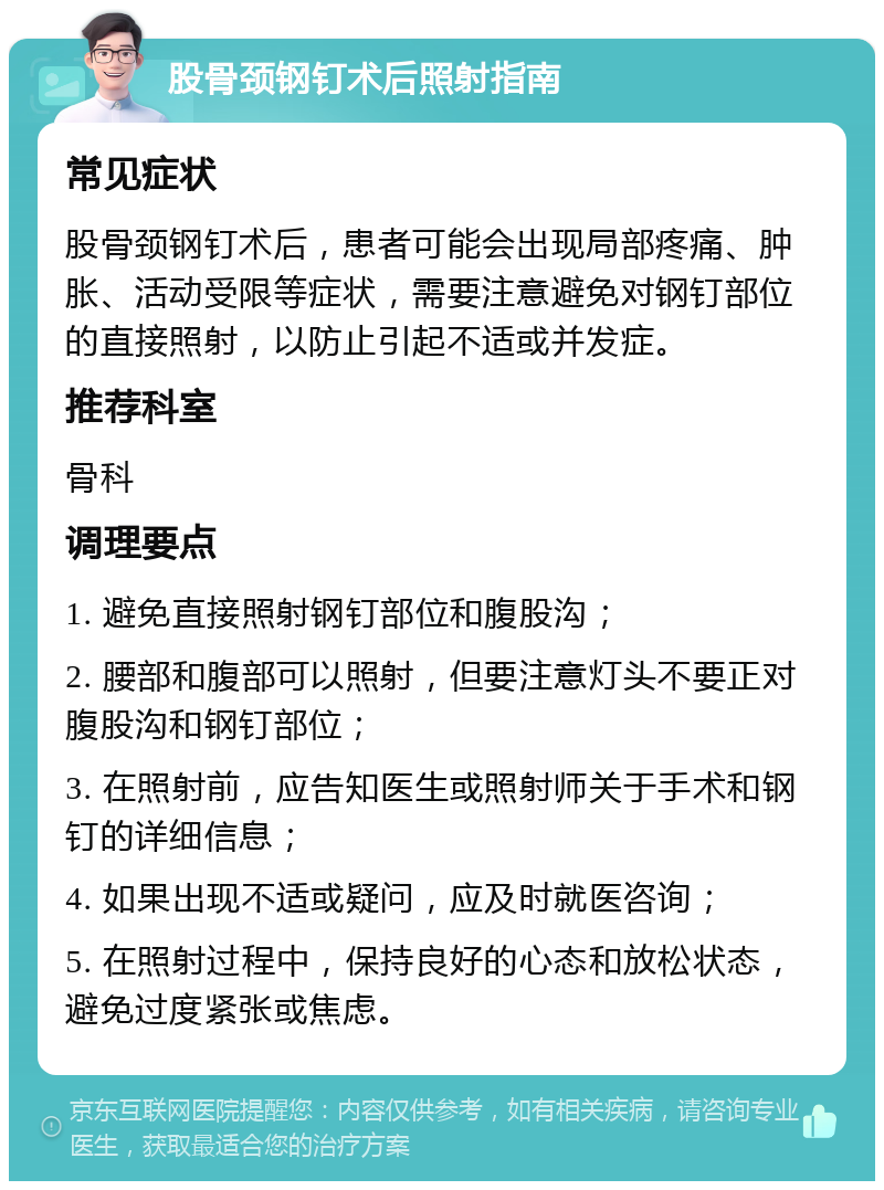 股骨颈钢钉术后照射指南 常见症状 股骨颈钢钉术后，患者可能会出现局部疼痛、肿胀、活动受限等症状，需要注意避免对钢钉部位的直接照射，以防止引起不适或并发症。 推荐科室 骨科 调理要点 1. 避免直接照射钢钉部位和腹股沟； 2. 腰部和腹部可以照射，但要注意灯头不要正对腹股沟和钢钉部位； 3. 在照射前，应告知医生或照射师关于手术和钢钉的详细信息； 4. 如果出现不适或疑问，应及时就医咨询； 5. 在照射过程中，保持良好的心态和放松状态，避免过度紧张或焦虑。