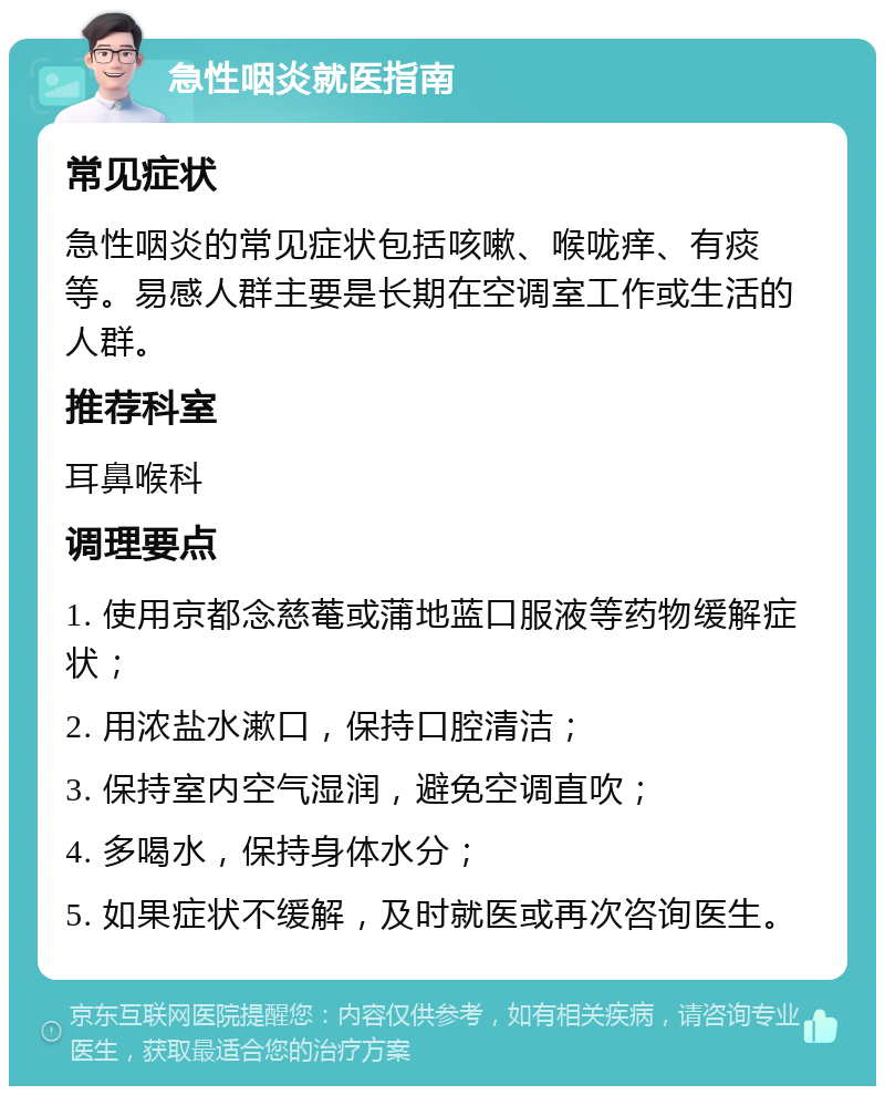 急性咽炎就医指南 常见症状 急性咽炎的常见症状包括咳嗽、喉咙痒、有痰等。易感人群主要是长期在空调室工作或生活的人群。 推荐科室 耳鼻喉科 调理要点 1. 使用京都念慈菴或蒲地蓝口服液等药物缓解症状； 2. 用浓盐水漱口，保持口腔清洁； 3. 保持室内空气湿润，避免空调直吹； 4. 多喝水，保持身体水分； 5. 如果症状不缓解，及时就医或再次咨询医生。