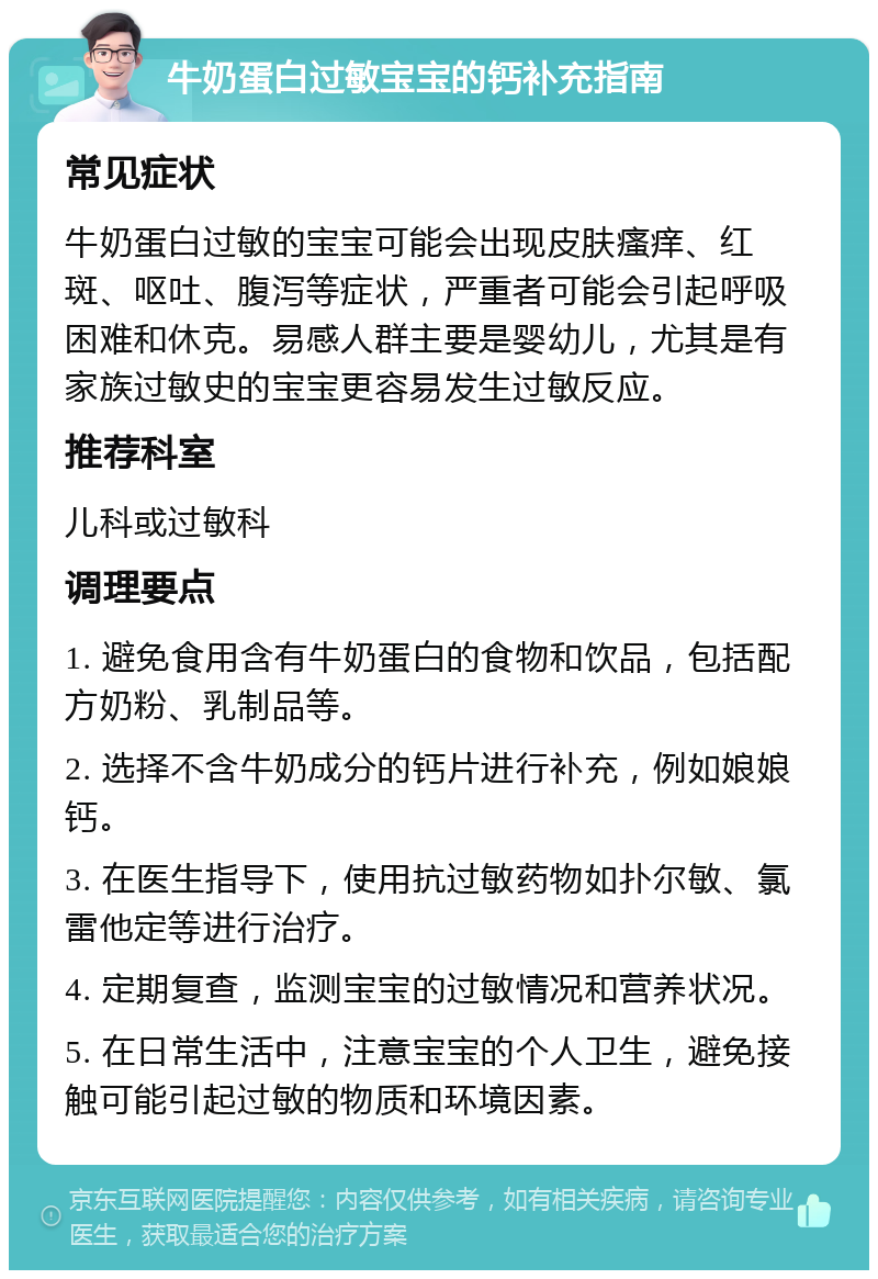 牛奶蛋白过敏宝宝的钙补充指南 常见症状 牛奶蛋白过敏的宝宝可能会出现皮肤瘙痒、红斑、呕吐、腹泻等症状，严重者可能会引起呼吸困难和休克。易感人群主要是婴幼儿，尤其是有家族过敏史的宝宝更容易发生过敏反应。 推荐科室 儿科或过敏科 调理要点 1. 避免食用含有牛奶蛋白的食物和饮品，包括配方奶粉、乳制品等。 2. 选择不含牛奶成分的钙片进行补充，例如娘娘钙。 3. 在医生指导下，使用抗过敏药物如扑尔敏、氯雷他定等进行治疗。 4. 定期复查，监测宝宝的过敏情况和营养状况。 5. 在日常生活中，注意宝宝的个人卫生，避免接触可能引起过敏的物质和环境因素。