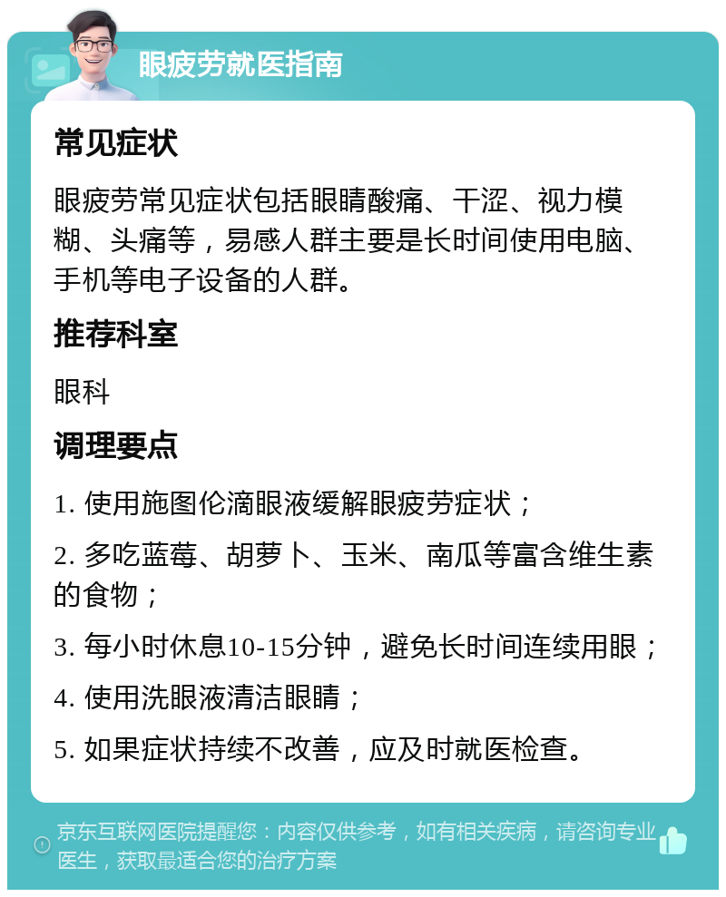 眼疲劳就医指南 常见症状 眼疲劳常见症状包括眼睛酸痛、干涩、视力模糊、头痛等，易感人群主要是长时间使用电脑、手机等电子设备的人群。 推荐科室 眼科 调理要点 1. 使用施图伦滴眼液缓解眼疲劳症状； 2. 多吃蓝莓、胡萝卜、玉米、南瓜等富含维生素的食物； 3. 每小时休息10-15分钟，避免长时间连续用眼； 4. 使用洗眼液清洁眼睛； 5. 如果症状持续不改善，应及时就医检查。