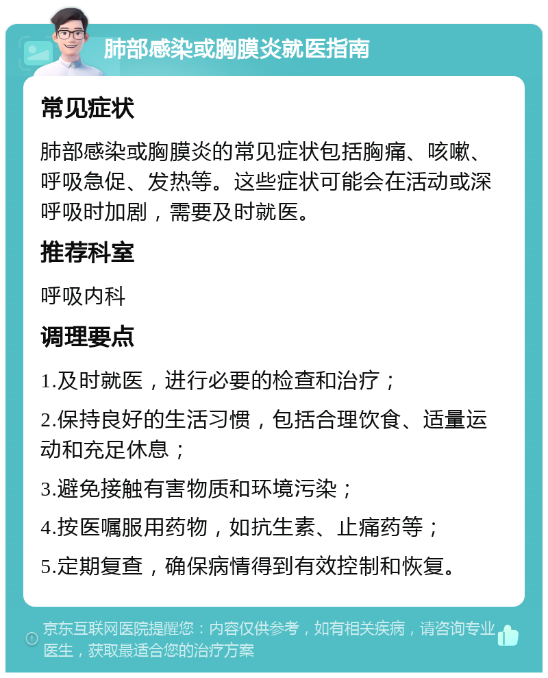 肺部感染或胸膜炎就医指南 常见症状 肺部感染或胸膜炎的常见症状包括胸痛、咳嗽、呼吸急促、发热等。这些症状可能会在活动或深呼吸时加剧，需要及时就医。 推荐科室 呼吸内科 调理要点 1.及时就医，进行必要的检查和治疗； 2.保持良好的生活习惯，包括合理饮食、适量运动和充足休息； 3.避免接触有害物质和环境污染； 4.按医嘱服用药物，如抗生素、止痛药等； 5.定期复查，确保病情得到有效控制和恢复。