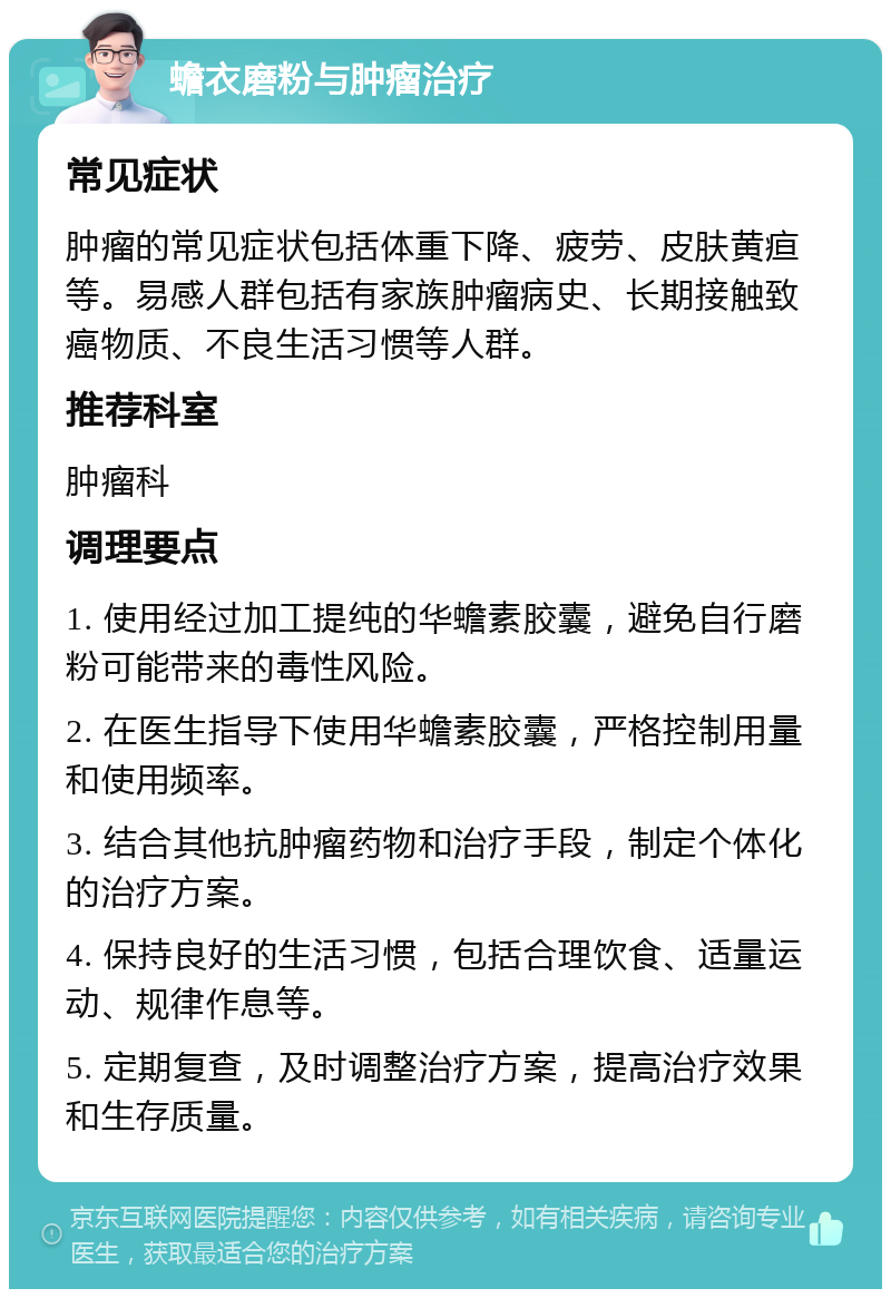 蟾衣磨粉与肿瘤治疗 常见症状 肿瘤的常见症状包括体重下降、疲劳、皮肤黄疸等。易感人群包括有家族肿瘤病史、长期接触致癌物质、不良生活习惯等人群。 推荐科室 肿瘤科 调理要点 1. 使用经过加工提纯的华蟾素胶囊，避免自行磨粉可能带来的毒性风险。 2. 在医生指导下使用华蟾素胶囊，严格控制用量和使用频率。 3. 结合其他抗肿瘤药物和治疗手段，制定个体化的治疗方案。 4. 保持良好的生活习惯，包括合理饮食、适量运动、规律作息等。 5. 定期复查，及时调整治疗方案，提高治疗效果和生存质量。