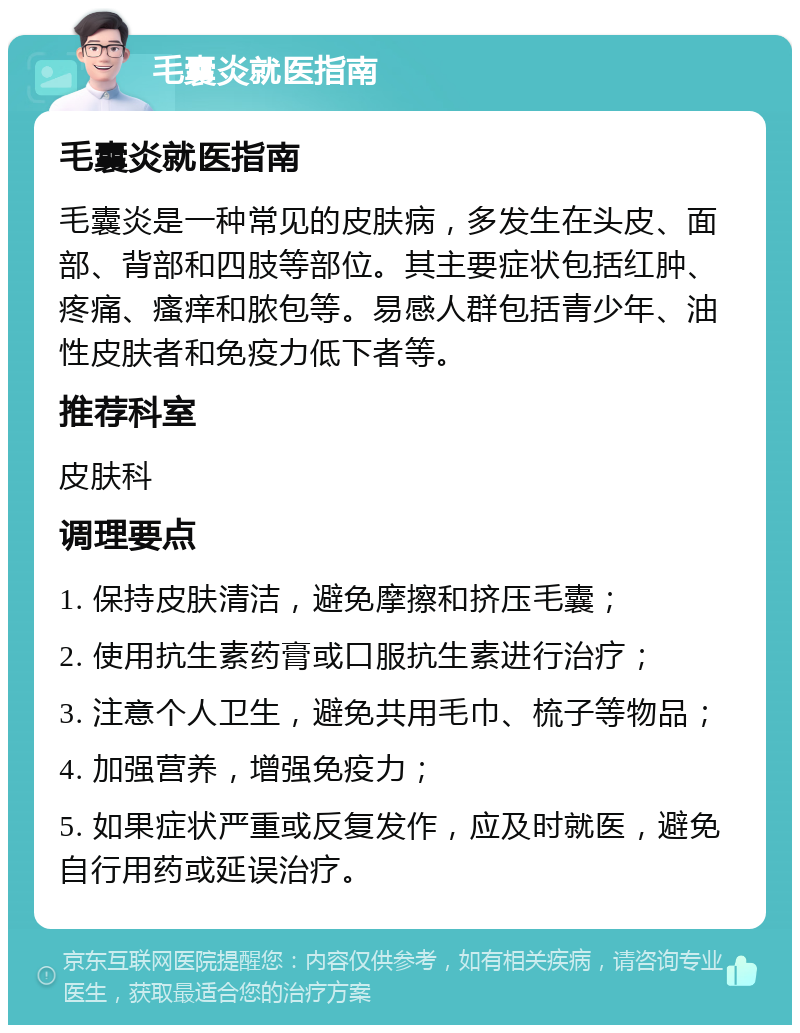 毛囊炎就医指南 毛囊炎就医指南 毛囊炎是一种常见的皮肤病，多发生在头皮、面部、背部和四肢等部位。其主要症状包括红肿、疼痛、瘙痒和脓包等。易感人群包括青少年、油性皮肤者和免疫力低下者等。 推荐科室 皮肤科 调理要点 1. 保持皮肤清洁，避免摩擦和挤压毛囊； 2. 使用抗生素药膏或口服抗生素进行治疗； 3. 注意个人卫生，避免共用毛巾、梳子等物品； 4. 加强营养，增强免疫力； 5. 如果症状严重或反复发作，应及时就医，避免自行用药或延误治疗。