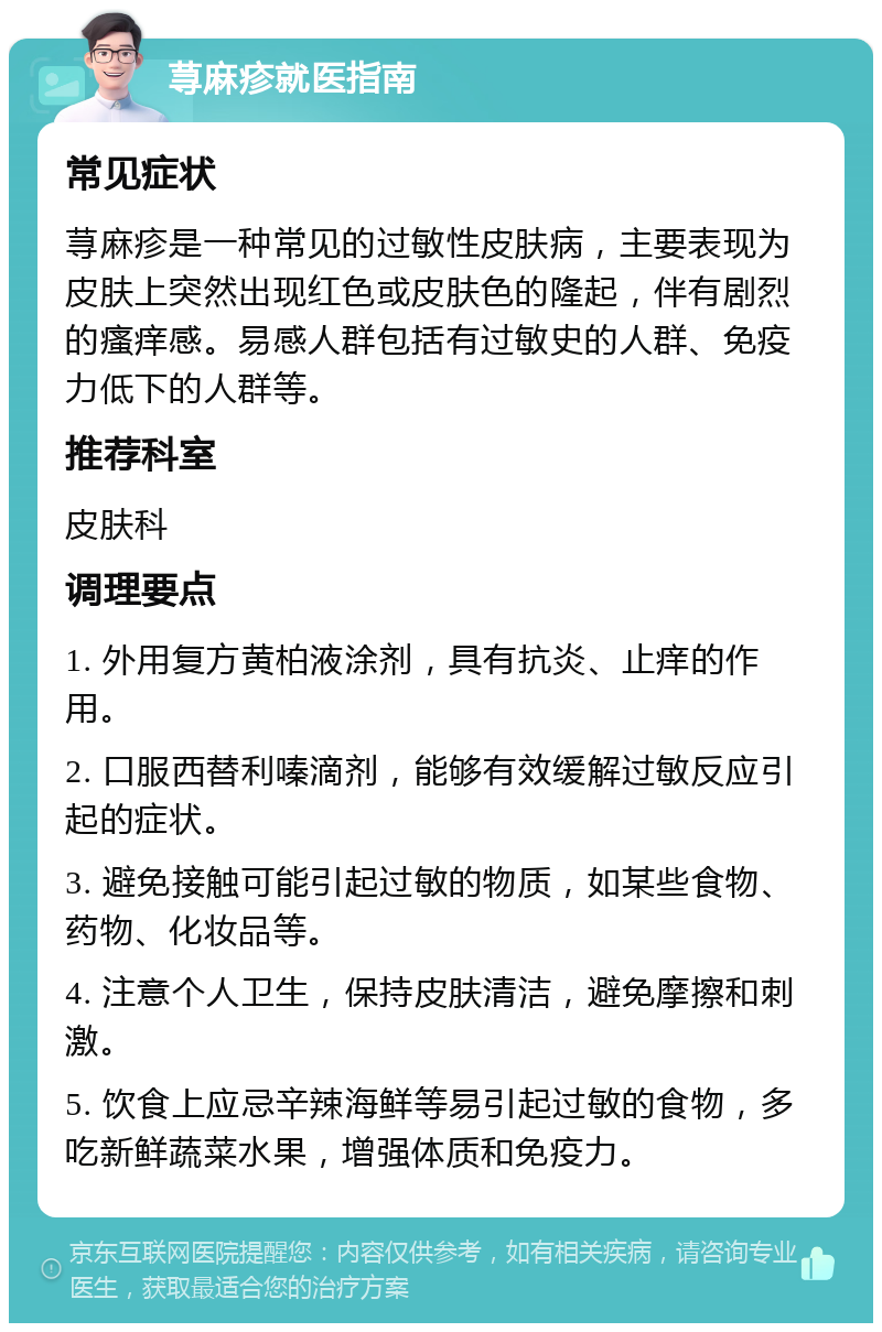 荨麻疹就医指南 常见症状 荨麻疹是一种常见的过敏性皮肤病，主要表现为皮肤上突然出现红色或皮肤色的隆起，伴有剧烈的瘙痒感。易感人群包括有过敏史的人群、免疫力低下的人群等。 推荐科室 皮肤科 调理要点 1. 外用复方黄柏液涂剂，具有抗炎、止痒的作用。 2. 口服西替利嗪滴剂，能够有效缓解过敏反应引起的症状。 3. 避免接触可能引起过敏的物质，如某些食物、药物、化妆品等。 4. 注意个人卫生，保持皮肤清洁，避免摩擦和刺激。 5. 饮食上应忌辛辣海鲜等易引起过敏的食物，多吃新鲜蔬菜水果，增强体质和免疫力。