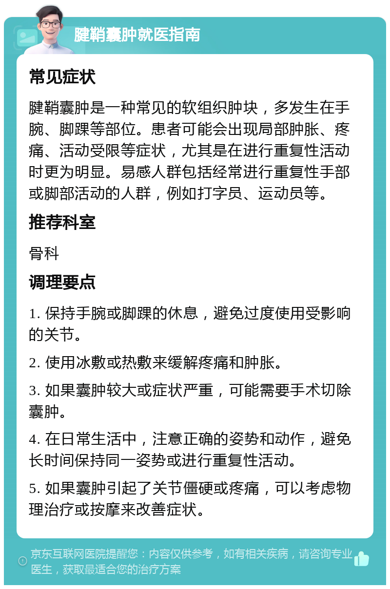 腱鞘囊肿就医指南 常见症状 腱鞘囊肿是一种常见的软组织肿块，多发生在手腕、脚踝等部位。患者可能会出现局部肿胀、疼痛、活动受限等症状，尤其是在进行重复性活动时更为明显。易感人群包括经常进行重复性手部或脚部活动的人群，例如打字员、运动员等。 推荐科室 骨科 调理要点 1. 保持手腕或脚踝的休息，避免过度使用受影响的关节。 2. 使用冰敷或热敷来缓解疼痛和肿胀。 3. 如果囊肿较大或症状严重，可能需要手术切除囊肿。 4. 在日常生活中，注意正确的姿势和动作，避免长时间保持同一姿势或进行重复性活动。 5. 如果囊肿引起了关节僵硬或疼痛，可以考虑物理治疗或按摩来改善症状。