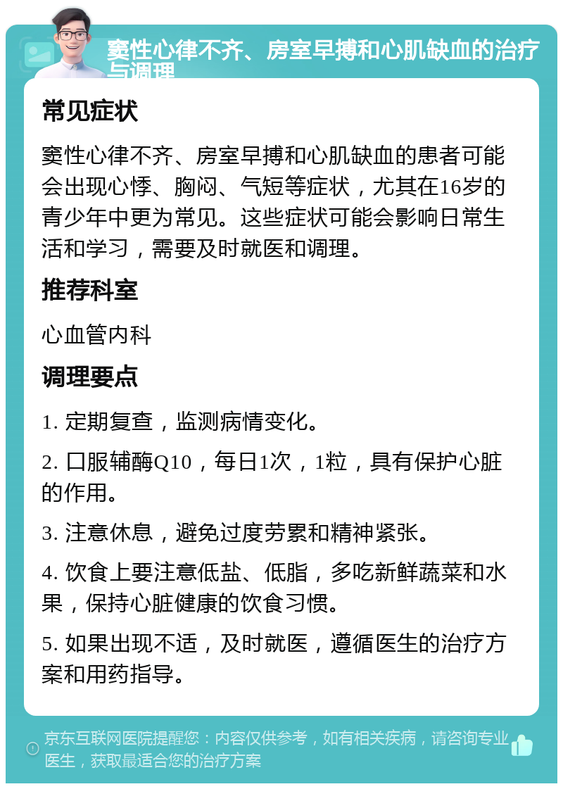 窦性心律不齐、房室早搏和心肌缺血的治疗与调理 常见症状 窦性心律不齐、房室早搏和心肌缺血的患者可能会出现心悸、胸闷、气短等症状，尤其在16岁的青少年中更为常见。这些症状可能会影响日常生活和学习，需要及时就医和调理。 推荐科室 心血管内科 调理要点 1. 定期复查，监测病情变化。 2. 口服辅酶Q10，每日1次，1粒，具有保护心脏的作用。 3. 注意休息，避免过度劳累和精神紧张。 4. 饮食上要注意低盐、低脂，多吃新鲜蔬菜和水果，保持心脏健康的饮食习惯。 5. 如果出现不适，及时就医，遵循医生的治疗方案和用药指导。