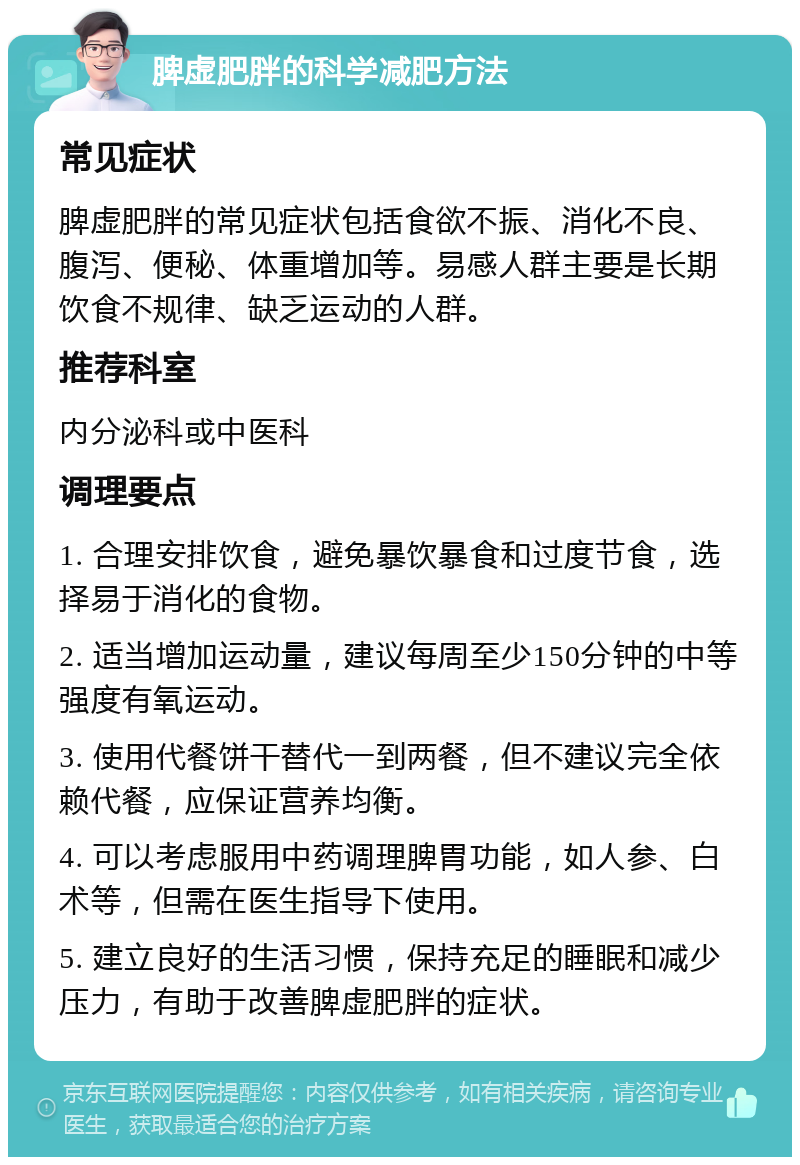 脾虚肥胖的科学减肥方法 常见症状 脾虚肥胖的常见症状包括食欲不振、消化不良、腹泻、便秘、体重增加等。易感人群主要是长期饮食不规律、缺乏运动的人群。 推荐科室 内分泌科或中医科 调理要点 1. 合理安排饮食，避免暴饮暴食和过度节食，选择易于消化的食物。 2. 适当增加运动量，建议每周至少150分钟的中等强度有氧运动。 3. 使用代餐饼干替代一到两餐，但不建议完全依赖代餐，应保证营养均衡。 4. 可以考虑服用中药调理脾胃功能，如人参、白术等，但需在医生指导下使用。 5. 建立良好的生活习惯，保持充足的睡眠和减少压力，有助于改善脾虚肥胖的症状。