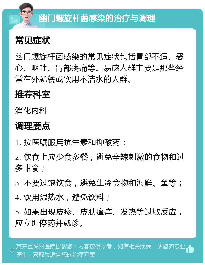 幽门螺旋杆菌感染的治疗与调理 常见症状 幽门螺旋杆菌感染的常见症状包括胃部不适、恶心、呕吐、胃部疼痛等。易感人群主要是那些经常在外就餐或饮用不洁水的人群。 推荐科室 消化内科 调理要点 1. 按医嘱服用抗生素和抑酸药； 2. 饮食上应少食多餐，避免辛辣刺激的食物和过多甜食； 3. 不要过饱饮食，避免生冷食物和海鲜、鱼等； 4. 饮用温热水，避免饮料； 5. 如果出现皮疹、皮肤瘙痒、发热等过敏反应，应立即停药并就诊。