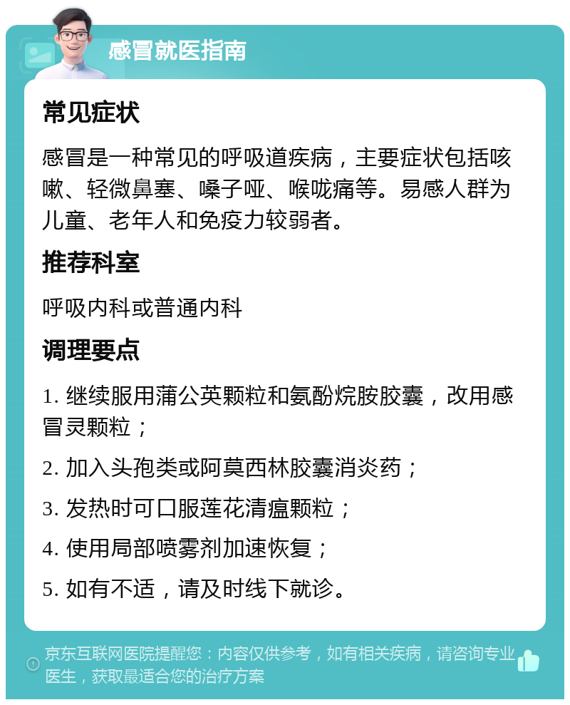 感冒就医指南 常见症状 感冒是一种常见的呼吸道疾病，主要症状包括咳嗽、轻微鼻塞、嗓子哑、喉咙痛等。易感人群为儿童、老年人和免疫力较弱者。 推荐科室 呼吸内科或普通内科 调理要点 1. 继续服用蒲公英颗粒和氨酚烷胺胶囊，改用感冒灵颗粒； 2. 加入头孢类或阿莫西林胶囊消炎药； 3. 发热时可口服莲花清瘟颗粒； 4. 使用局部喷雾剂加速恢复； 5. 如有不适，请及时线下就诊。