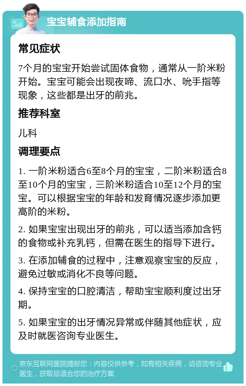 宝宝辅食添加指南 常见症状 7个月的宝宝开始尝试固体食物，通常从一阶米粉开始。宝宝可能会出现夜啼、流口水、吮手指等现象，这些都是出牙的前兆。 推荐科室 儿科 调理要点 1. 一阶米粉适合6至8个月的宝宝，二阶米粉适合8至10个月的宝宝，三阶米粉适合10至12个月的宝宝。可以根据宝宝的年龄和发育情况逐步添加更高阶的米粉。 2. 如果宝宝出现出牙的前兆，可以适当添加含钙的食物或补充乳钙，但需在医生的指导下进行。 3. 在添加辅食的过程中，注意观察宝宝的反应，避免过敏或消化不良等问题。 4. 保持宝宝的口腔清洁，帮助宝宝顺利度过出牙期。 5. 如果宝宝的出牙情况异常或伴随其他症状，应及时就医咨询专业医生。