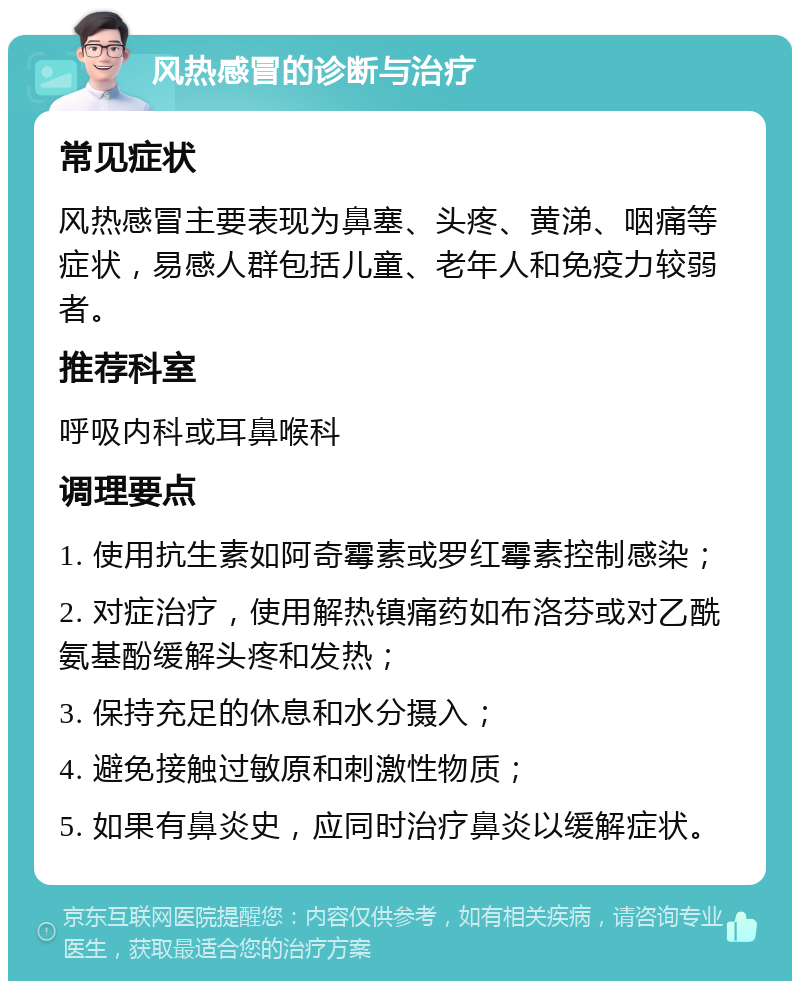 风热感冒的诊断与治疗 常见症状 风热感冒主要表现为鼻塞、头疼、黄涕、咽痛等症状，易感人群包括儿童、老年人和免疫力较弱者。 推荐科室 呼吸内科或耳鼻喉科 调理要点 1. 使用抗生素如阿奇霉素或罗红霉素控制感染； 2. 对症治疗，使用解热镇痛药如布洛芬或对乙酰氨基酚缓解头疼和发热； 3. 保持充足的休息和水分摄入； 4. 避免接触过敏原和刺激性物质； 5. 如果有鼻炎史，应同时治疗鼻炎以缓解症状。