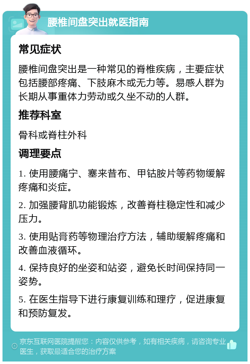 腰椎间盘突出就医指南 常见症状 腰椎间盘突出是一种常见的脊椎疾病，主要症状包括腰部疼痛、下肢麻木或无力等。易感人群为长期从事重体力劳动或久坐不动的人群。 推荐科室 骨科或脊柱外科 调理要点 1. 使用腰痛宁、塞来昔布、甲钴胺片等药物缓解疼痛和炎症。 2. 加强腰背肌功能锻炼，改善脊柱稳定性和减少压力。 3. 使用贴膏药等物理治疗方法，辅助缓解疼痛和改善血液循环。 4. 保持良好的坐姿和站姿，避免长时间保持同一姿势。 5. 在医生指导下进行康复训练和理疗，促进康复和预防复发。