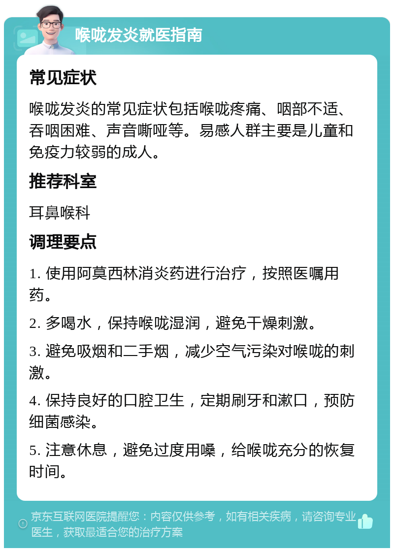 喉咙发炎就医指南 常见症状 喉咙发炎的常见症状包括喉咙疼痛、咽部不适、吞咽困难、声音嘶哑等。易感人群主要是儿童和免疫力较弱的成人。 推荐科室 耳鼻喉科 调理要点 1. 使用阿莫西林消炎药进行治疗，按照医嘱用药。 2. 多喝水，保持喉咙湿润，避免干燥刺激。 3. 避免吸烟和二手烟，减少空气污染对喉咙的刺激。 4. 保持良好的口腔卫生，定期刷牙和漱口，预防细菌感染。 5. 注意休息，避免过度用嗓，给喉咙充分的恢复时间。