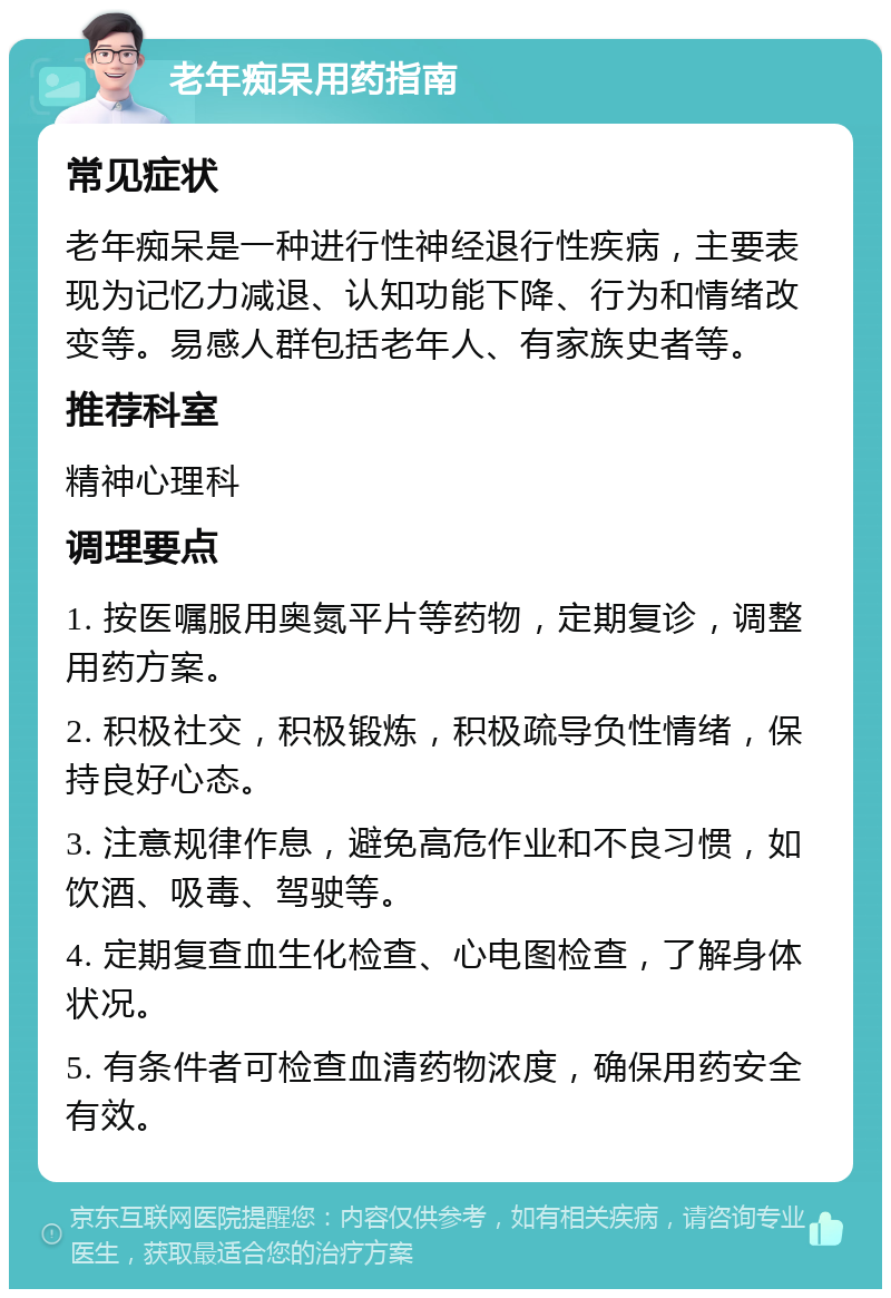 老年痴呆用药指南 常见症状 老年痴呆是一种进行性神经退行性疾病，主要表现为记忆力减退、认知功能下降、行为和情绪改变等。易感人群包括老年人、有家族史者等。 推荐科室 精神心理科 调理要点 1. 按医嘱服用奥氮平片等药物，定期复诊，调整用药方案。 2. 积极社交，积极锻炼，积极疏导负性情绪，保持良好心态。 3. 注意规律作息，避免高危作业和不良习惯，如饮酒、吸毒、驾驶等。 4. 定期复查血生化检查、心电图检查，了解身体状况。 5. 有条件者可检查血清药物浓度，确保用药安全有效。