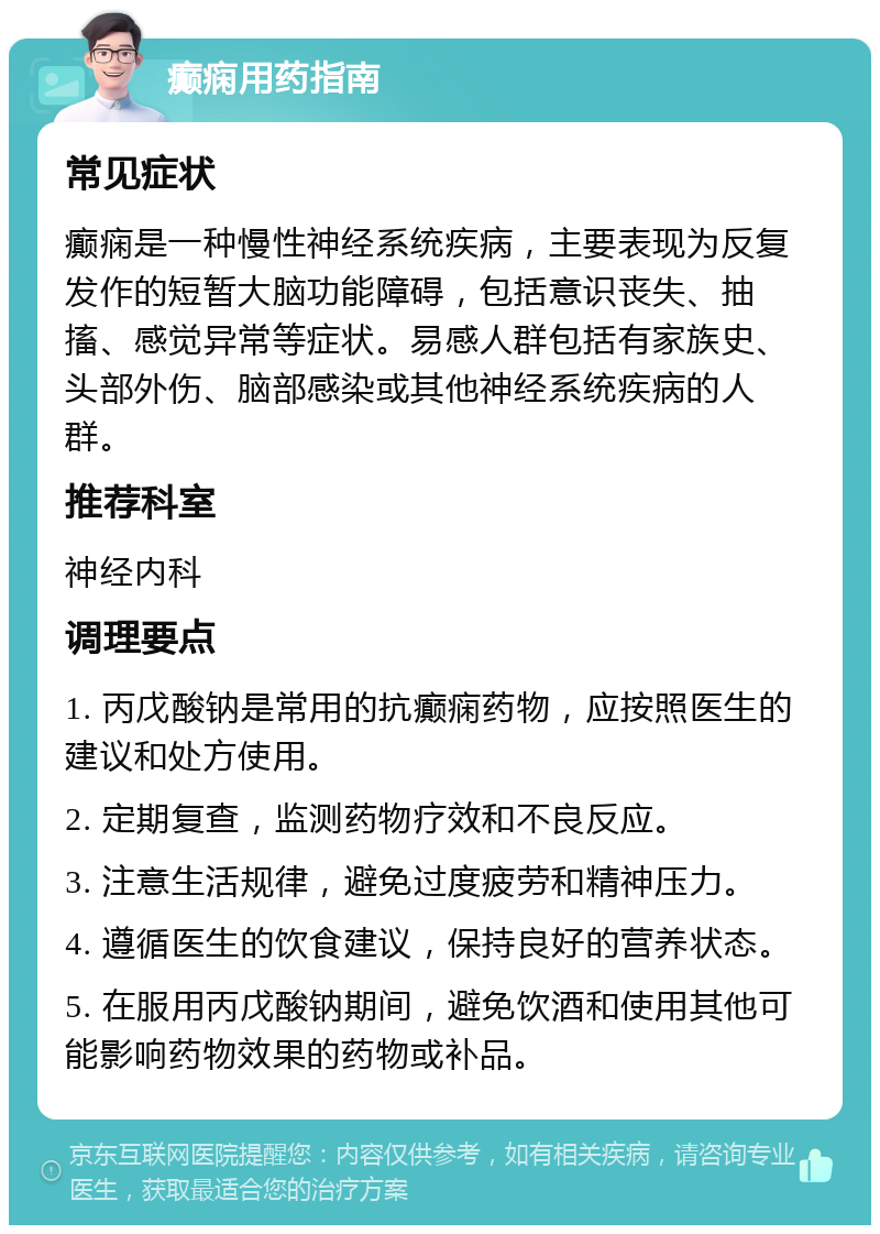 癫痫用药指南 常见症状 癫痫是一种慢性神经系统疾病，主要表现为反复发作的短暂大脑功能障碍，包括意识丧失、抽搐、感觉异常等症状。易感人群包括有家族史、头部外伤、脑部感染或其他神经系统疾病的人群。 推荐科室 神经内科 调理要点 1. 丙戊酸钠是常用的抗癫痫药物，应按照医生的建议和处方使用。 2. 定期复查，监测药物疗效和不良反应。 3. 注意生活规律，避免过度疲劳和精神压力。 4. 遵循医生的饮食建议，保持良好的营养状态。 5. 在服用丙戊酸钠期间，避免饮酒和使用其他可能影响药物效果的药物或补品。