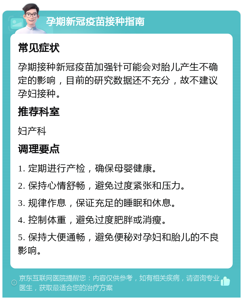 孕期新冠疫苗接种指南 常见症状 孕期接种新冠疫苗加强针可能会对胎儿产生不确定的影响，目前的研究数据还不充分，故不建议孕妇接种。 推荐科室 妇产科 调理要点 1. 定期进行产检，确保母婴健康。 2. 保持心情舒畅，避免过度紧张和压力。 3. 规律作息，保证充足的睡眠和休息。 4. 控制体重，避免过度肥胖或消瘦。 5. 保持大便通畅，避免便秘对孕妇和胎儿的不良影响。