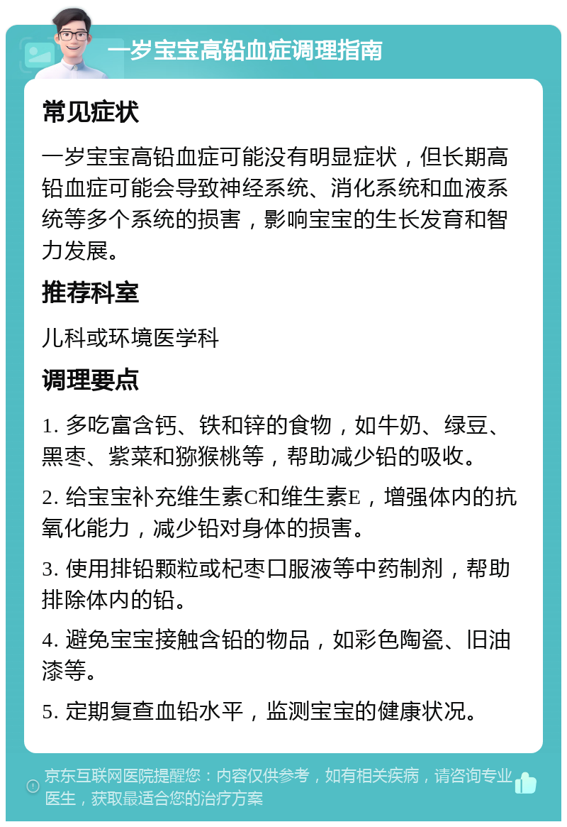 一岁宝宝高铅血症调理指南 常见症状 一岁宝宝高铅血症可能没有明显症状，但长期高铅血症可能会导致神经系统、消化系统和血液系统等多个系统的损害，影响宝宝的生长发育和智力发展。 推荐科室 儿科或环境医学科 调理要点 1. 多吃富含钙、铁和锌的食物，如牛奶、绿豆、黑枣、紫菜和猕猴桃等，帮助减少铅的吸收。 2. 给宝宝补充维生素C和维生素E，增强体内的抗氧化能力，减少铅对身体的损害。 3. 使用排铅颗粒或杞枣口服液等中药制剂，帮助排除体内的铅。 4. 避免宝宝接触含铅的物品，如彩色陶瓷、旧油漆等。 5. 定期复查血铅水平，监测宝宝的健康状况。