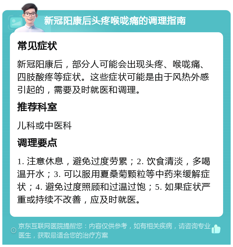 新冠阳康后头疼喉咙痛的调理指南 常见症状 新冠阳康后，部分人可能会出现头疼、喉咙痛、四肢酸疼等症状。这些症状可能是由于风热外感引起的，需要及时就医和调理。 推荐科室 儿科或中医科 调理要点 1. 注意休息，避免过度劳累；2. 饮食清淡，多喝温开水；3. 可以服用夏桑菊颗粒等中药来缓解症状；4. 避免过度照顾和过温过饱；5. 如果症状严重或持续不改善，应及时就医。