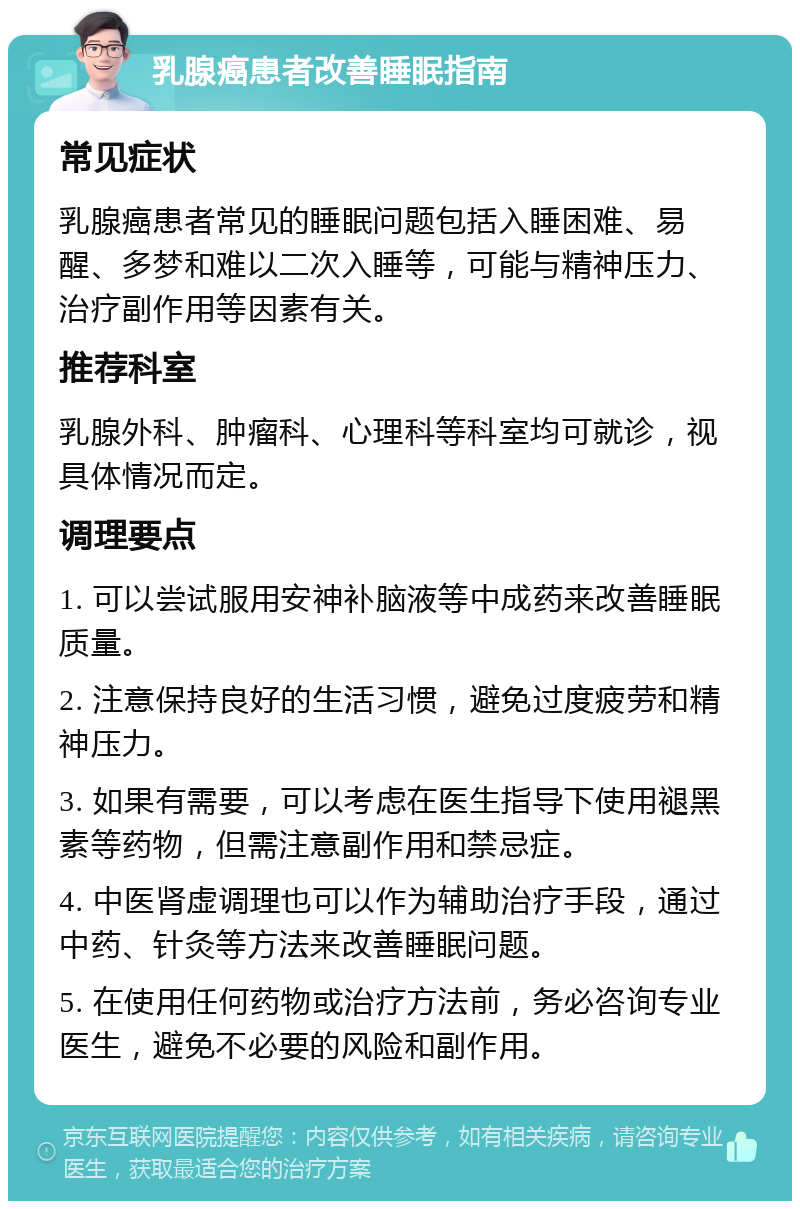 乳腺癌患者改善睡眠指南 常见症状 乳腺癌患者常见的睡眠问题包括入睡困难、易醒、多梦和难以二次入睡等，可能与精神压力、治疗副作用等因素有关。 推荐科室 乳腺外科、肿瘤科、心理科等科室均可就诊，视具体情况而定。 调理要点 1. 可以尝试服用安神补脑液等中成药来改善睡眠质量。 2. 注意保持良好的生活习惯，避免过度疲劳和精神压力。 3. 如果有需要，可以考虑在医生指导下使用褪黑素等药物，但需注意副作用和禁忌症。 4. 中医肾虚调理也可以作为辅助治疗手段，通过中药、针灸等方法来改善睡眠问题。 5. 在使用任何药物或治疗方法前，务必咨询专业医生，避免不必要的风险和副作用。