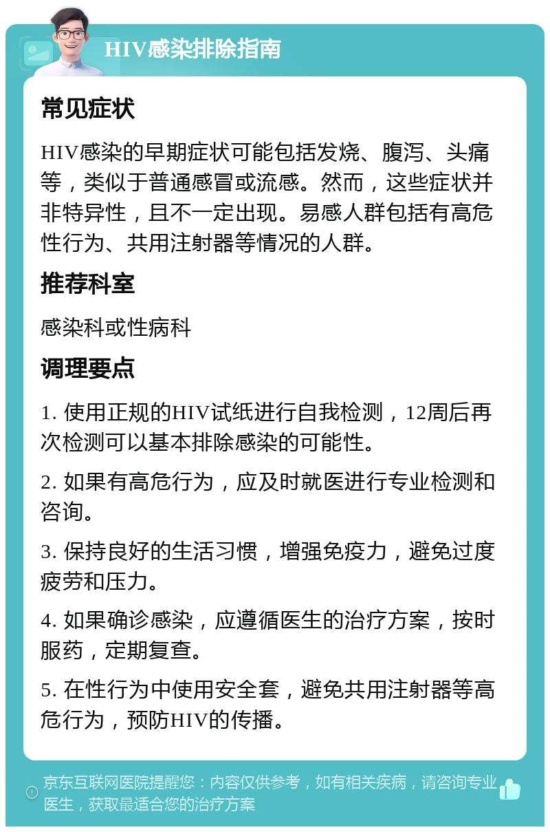 HIV感染排除指南 常见症状 HIV感染的早期症状可能包括发烧、腹泻、头痛等，类似于普通感冒或流感。然而，这些症状并非特异性，且不一定出现。易感人群包括有高危性行为、共用注射器等情况的人群。 推荐科室 感染科或性病科 调理要点 1. 使用正规的HIV试纸进行自我检测，12周后再次检测可以基本排除感染的可能性。 2. 如果有高危行为，应及时就医进行专业检测和咨询。 3. 保持良好的生活习惯，增强免疫力，避免过度疲劳和压力。 4. 如果确诊感染，应遵循医生的治疗方案，按时服药，定期复查。 5. 在性行为中使用安全套，避免共用注射器等高危行为，预防HIV的传播。