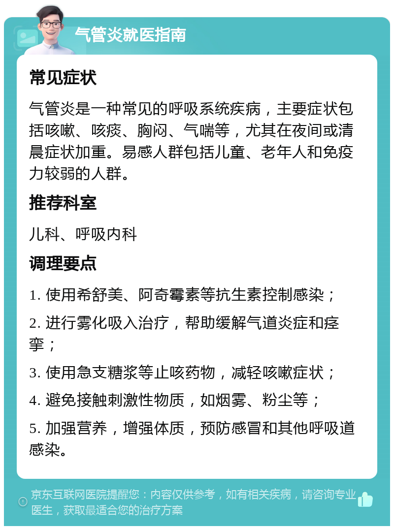 气管炎就医指南 常见症状 气管炎是一种常见的呼吸系统疾病，主要症状包括咳嗽、咳痰、胸闷、气喘等，尤其在夜间或清晨症状加重。易感人群包括儿童、老年人和免疫力较弱的人群。 推荐科室 儿科、呼吸内科 调理要点 1. 使用希舒美、阿奇霉素等抗生素控制感染； 2. 进行雾化吸入治疗，帮助缓解气道炎症和痉挛； 3. 使用急支糖浆等止咳药物，减轻咳嗽症状； 4. 避免接触刺激性物质，如烟雾、粉尘等； 5. 加强营养，增强体质，预防感冒和其他呼吸道感染。