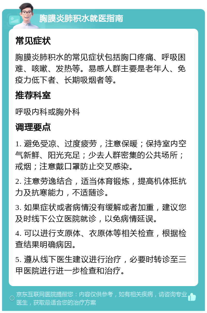 胸膜炎肺积水就医指南 常见症状 胸膜炎肺积水的常见症状包括胸口疼痛、呼吸困难、咳嗽、发热等。易感人群主要是老年人、免疫力低下者、长期吸烟者等。 推荐科室 呼吸内科或胸外科 调理要点 1. 避免受凉、过度疲劳，注意保暖；保持室内空气新鲜、阳光充足；少去人群密集的公共场所；戒烟；注意戴口罩防止交叉感染。 2. 注意劳逸结合，适当体育锻炼，提高机体抵抗力及抗寒能力，不适随诊。 3. 如果症状或者病情没有缓解或者加重，建议您及时线下公立医院就诊，以免病情延误。 4. 可以进行支原体、衣原体等相关检查，根据检查结果明确病因。 5. 遵从线下医生建议进行治疗，必要时转诊至三甲医院进行进一步检查和治疗。