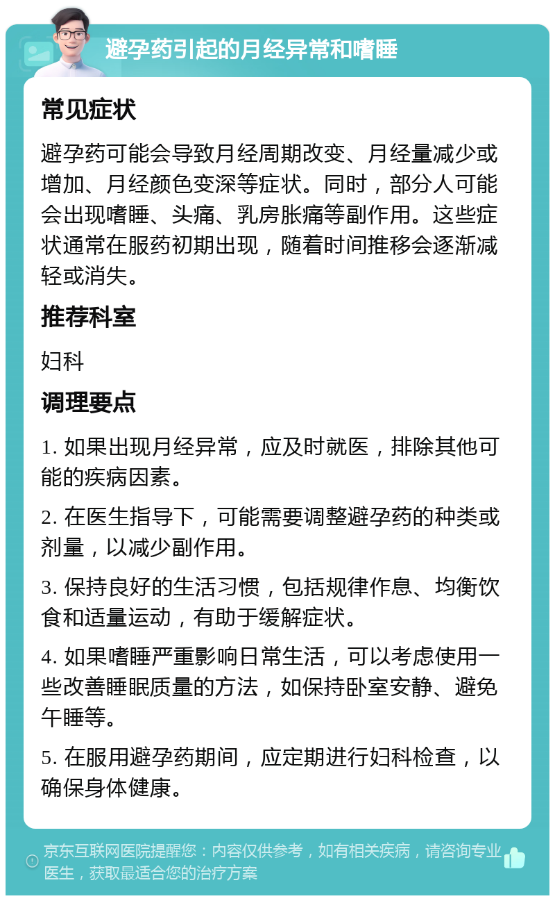 避孕药引起的月经异常和嗜睡 常见症状 避孕药可能会导致月经周期改变、月经量减少或增加、月经颜色变深等症状。同时，部分人可能会出现嗜睡、头痛、乳房胀痛等副作用。这些症状通常在服药初期出现，随着时间推移会逐渐减轻或消失。 推荐科室 妇科 调理要点 1. 如果出现月经异常，应及时就医，排除其他可能的疾病因素。 2. 在医生指导下，可能需要调整避孕药的种类或剂量，以减少副作用。 3. 保持良好的生活习惯，包括规律作息、均衡饮食和适量运动，有助于缓解症状。 4. 如果嗜睡严重影响日常生活，可以考虑使用一些改善睡眠质量的方法，如保持卧室安静、避免午睡等。 5. 在服用避孕药期间，应定期进行妇科检查，以确保身体健康。