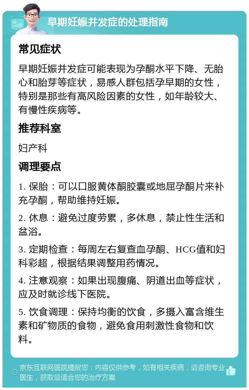 早期妊娠并发症的处理指南 常见症状 早期妊娠并发症可能表现为孕酮水平下降、无胎心和胎芽等症状，易感人群包括孕早期的女性，特别是那些有高风险因素的女性，如年龄较大、有慢性疾病等。 推荐科室 妇产科 调理要点 1. 保胎：可以口服黄体酮胶囊或地屈孕酮片来补充孕酮，帮助维持妊娠。 2. 休息：避免过度劳累，多休息，禁止性生活和盆浴。 3. 定期检查：每周左右复查血孕酮、HCG值和妇科彩超，根据结果调整用药情况。 4. 注意观察：如果出现腹痛、阴道出血等症状，应及时就诊线下医院。 5. 饮食调理：保持均衡的饮食，多摄入富含维生素和矿物质的食物，避免食用刺激性食物和饮料。