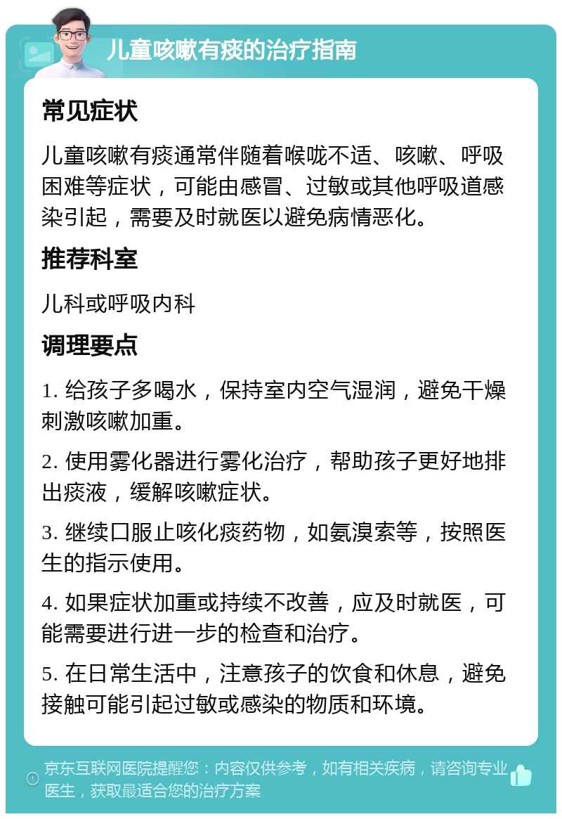 儿童咳嗽有痰的治疗指南 常见症状 儿童咳嗽有痰通常伴随着喉咙不适、咳嗽、呼吸困难等症状，可能由感冒、过敏或其他呼吸道感染引起，需要及时就医以避免病情恶化。 推荐科室 儿科或呼吸内科 调理要点 1. 给孩子多喝水，保持室内空气湿润，避免干燥刺激咳嗽加重。 2. 使用雾化器进行雾化治疗，帮助孩子更好地排出痰液，缓解咳嗽症状。 3. 继续口服止咳化痰药物，如氨溴索等，按照医生的指示使用。 4. 如果症状加重或持续不改善，应及时就医，可能需要进行进一步的检查和治疗。 5. 在日常生活中，注意孩子的饮食和休息，避免接触可能引起过敏或感染的物质和环境。