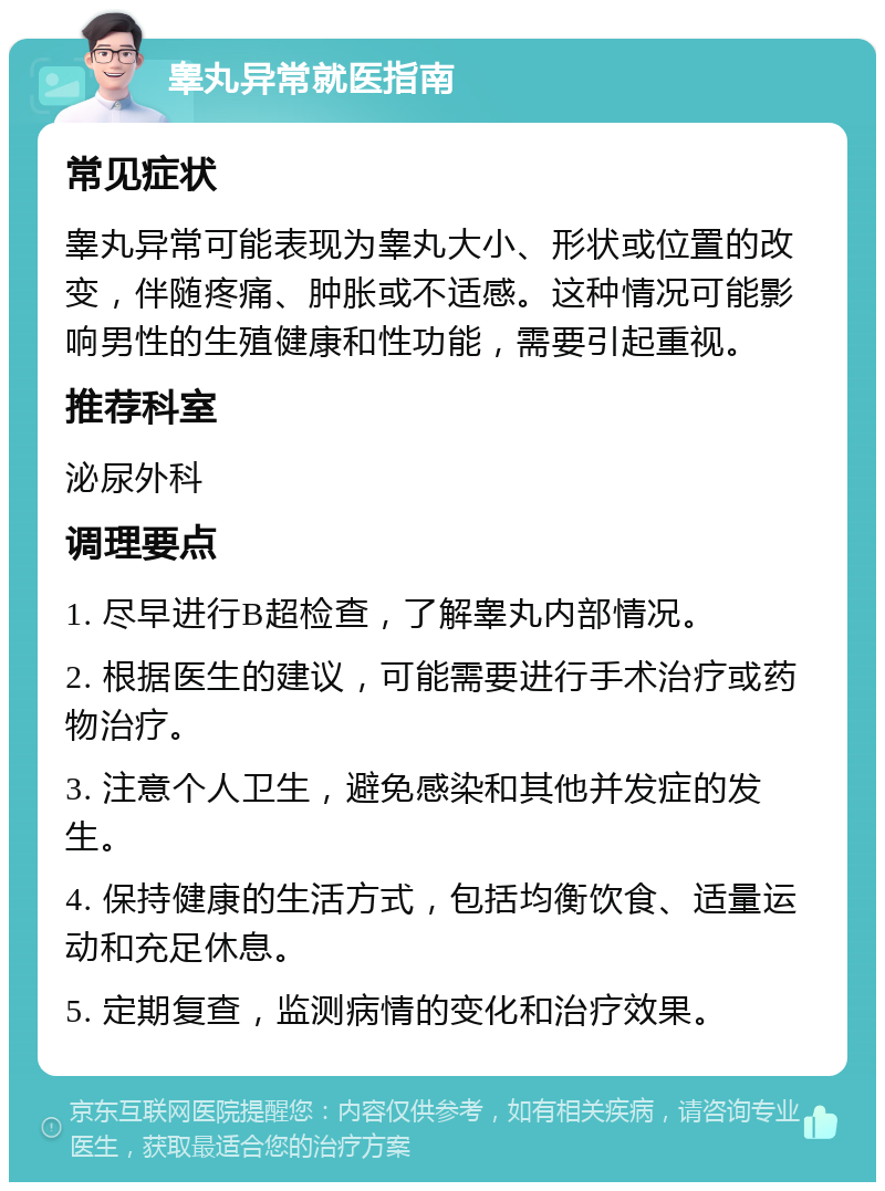 睾丸异常就医指南 常见症状 睾丸异常可能表现为睾丸大小、形状或位置的改变，伴随疼痛、肿胀或不适感。这种情况可能影响男性的生殖健康和性功能，需要引起重视。 推荐科室 泌尿外科 调理要点 1. 尽早进行B超检查，了解睾丸内部情况。 2. 根据医生的建议，可能需要进行手术治疗或药物治疗。 3. 注意个人卫生，避免感染和其他并发症的发生。 4. 保持健康的生活方式，包括均衡饮食、适量运动和充足休息。 5. 定期复查，监测病情的变化和治疗效果。