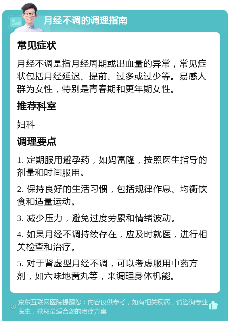 月经不调的调理指南 常见症状 月经不调是指月经周期或出血量的异常，常见症状包括月经延迟、提前、过多或过少等。易感人群为女性，特别是青春期和更年期女性。 推荐科室 妇科 调理要点 1. 定期服用避孕药，如妈富隆，按照医生指导的剂量和时间服用。 2. 保持良好的生活习惯，包括规律作息、均衡饮食和适量运动。 3. 减少压力，避免过度劳累和情绪波动。 4. 如果月经不调持续存在，应及时就医，进行相关检查和治疗。 5. 对于肾虚型月经不调，可以考虑服用中药方剂，如六味地黄丸等，来调理身体机能。