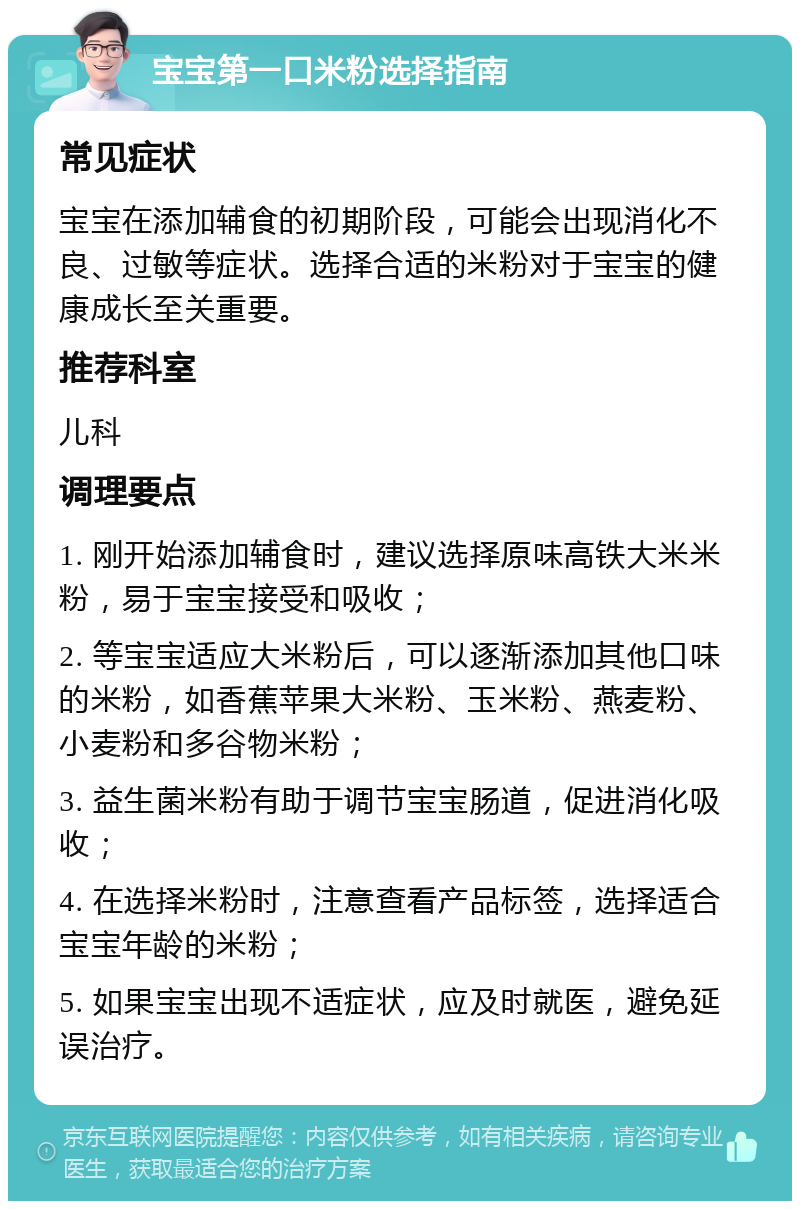 宝宝第一口米粉选择指南 常见症状 宝宝在添加辅食的初期阶段，可能会出现消化不良、过敏等症状。选择合适的米粉对于宝宝的健康成长至关重要。 推荐科室 儿科 调理要点 1. 刚开始添加辅食时，建议选择原味高铁大米米粉，易于宝宝接受和吸收； 2. 等宝宝适应大米粉后，可以逐渐添加其他口味的米粉，如香蕉苹果大米粉、玉米粉、燕麦粉、小麦粉和多谷物米粉； 3. 益生菌米粉有助于调节宝宝肠道，促进消化吸收； 4. 在选择米粉时，注意查看产品标签，选择适合宝宝年龄的米粉； 5. 如果宝宝出现不适症状，应及时就医，避免延误治疗。