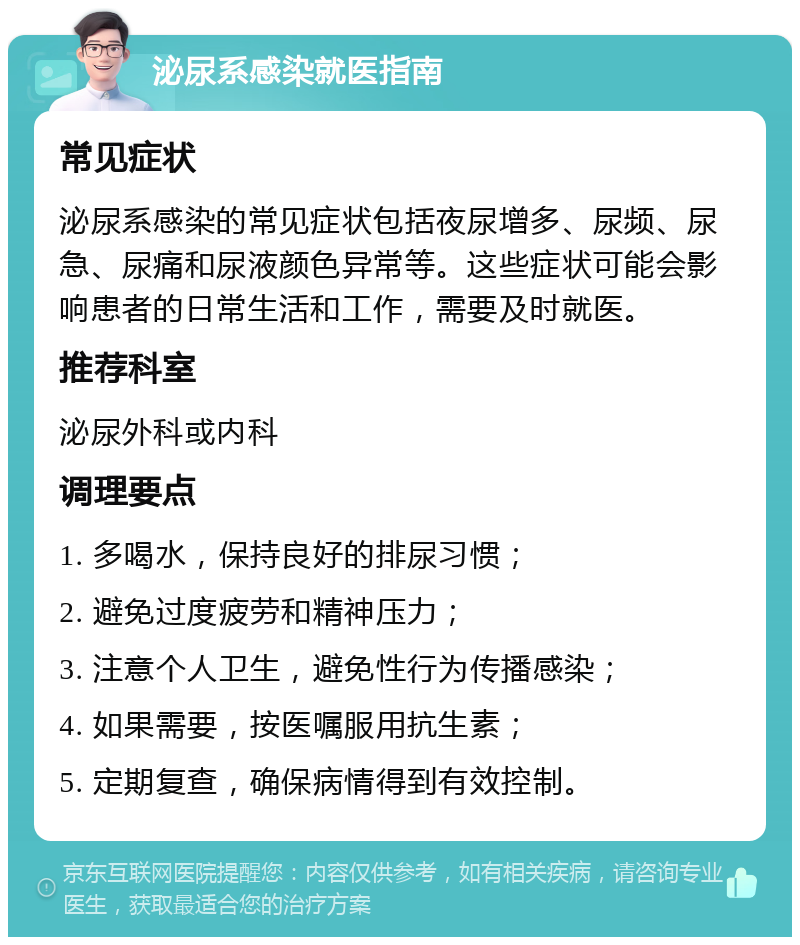 泌尿系感染就医指南 常见症状 泌尿系感染的常见症状包括夜尿增多、尿频、尿急、尿痛和尿液颜色异常等。这些症状可能会影响患者的日常生活和工作，需要及时就医。 推荐科室 泌尿外科或内科 调理要点 1. 多喝水，保持良好的排尿习惯； 2. 避免过度疲劳和精神压力； 3. 注意个人卫生，避免性行为传播感染； 4. 如果需要，按医嘱服用抗生素； 5. 定期复查，确保病情得到有效控制。