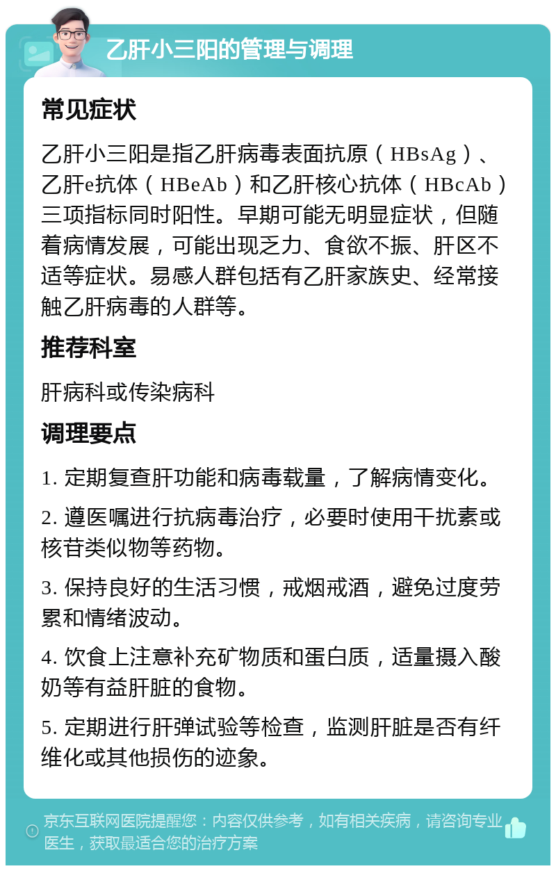 乙肝小三阳的管理与调理 常见症状 乙肝小三阳是指乙肝病毒表面抗原（HBsAg）、乙肝e抗体（HBeAb）和乙肝核心抗体（HBcAb）三项指标同时阳性。早期可能无明显症状，但随着病情发展，可能出现乏力、食欲不振、肝区不适等症状。易感人群包括有乙肝家族史、经常接触乙肝病毒的人群等。 推荐科室 肝病科或传染病科 调理要点 1. 定期复查肝功能和病毒载量，了解病情变化。 2. 遵医嘱进行抗病毒治疗，必要时使用干扰素或核苷类似物等药物。 3. 保持良好的生活习惯，戒烟戒酒，避免过度劳累和情绪波动。 4. 饮食上注意补充矿物质和蛋白质，适量摄入酸奶等有益肝脏的食物。 5. 定期进行肝弹试验等检查，监测肝脏是否有纤维化或其他损伤的迹象。