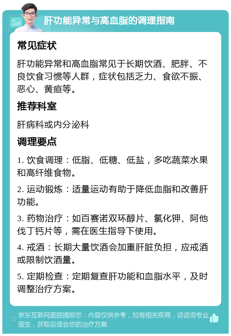 肝功能异常与高血脂的调理指南 常见症状 肝功能异常和高血脂常见于长期饮酒、肥胖、不良饮食习惯等人群，症状包括乏力、食欲不振、恶心、黄疸等。 推荐科室 肝病科或内分泌科 调理要点 1. 饮食调理：低脂、低糖、低盐，多吃蔬菜水果和高纤维食物。 2. 运动锻炼：适量运动有助于降低血脂和改善肝功能。 3. 药物治疗：如百赛诺双环醇片、氯化钾、阿他伐丁钙片等，需在医生指导下使用。 4. 戒酒：长期大量饮酒会加重肝脏负担，应戒酒或限制饮酒量。 5. 定期检查：定期复查肝功能和血脂水平，及时调整治疗方案。