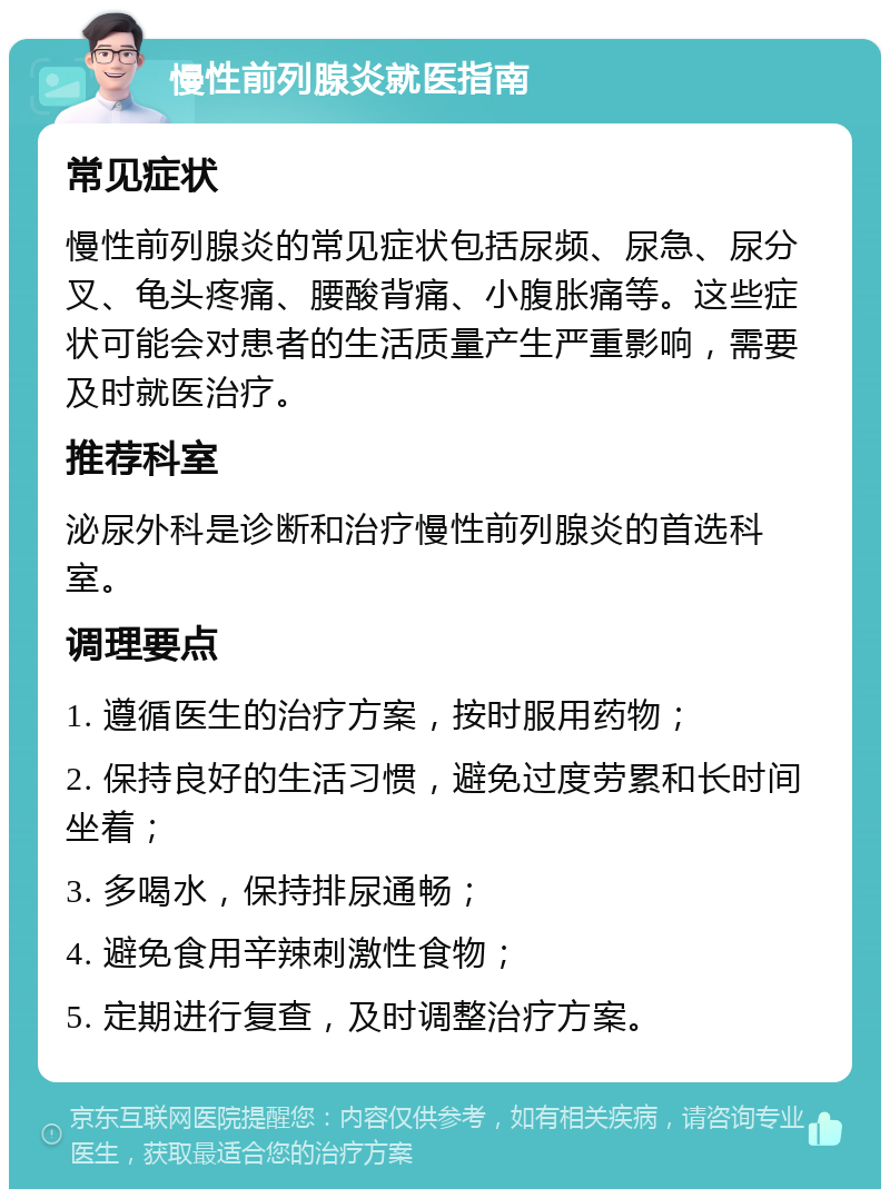 慢性前列腺炎就医指南 常见症状 慢性前列腺炎的常见症状包括尿频、尿急、尿分叉、龟头疼痛、腰酸背痛、小腹胀痛等。这些症状可能会对患者的生活质量产生严重影响，需要及时就医治疗。 推荐科室 泌尿外科是诊断和治疗慢性前列腺炎的首选科室。 调理要点 1. 遵循医生的治疗方案，按时服用药物； 2. 保持良好的生活习惯，避免过度劳累和长时间坐着； 3. 多喝水，保持排尿通畅； 4. 避免食用辛辣刺激性食物； 5. 定期进行复查，及时调整治疗方案。