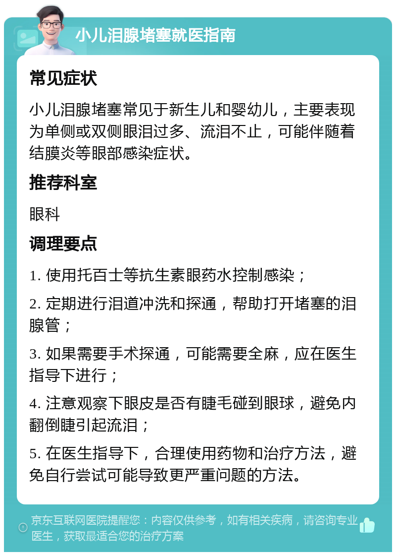 小儿泪腺堵塞就医指南 常见症状 小儿泪腺堵塞常见于新生儿和婴幼儿，主要表现为单侧或双侧眼泪过多、流泪不止，可能伴随着结膜炎等眼部感染症状。 推荐科室 眼科 调理要点 1. 使用托百士等抗生素眼药水控制感染； 2. 定期进行泪道冲洗和探通，帮助打开堵塞的泪腺管； 3. 如果需要手术探通，可能需要全麻，应在医生指导下进行； 4. 注意观察下眼皮是否有睫毛碰到眼球，避免内翻倒睫引起流泪； 5. 在医生指导下，合理使用药物和治疗方法，避免自行尝试可能导致更严重问题的方法。