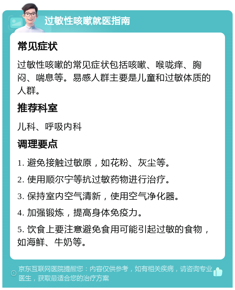 过敏性咳嗽就医指南 常见症状 过敏性咳嗽的常见症状包括咳嗽、喉咙痒、胸闷、喘息等。易感人群主要是儿童和过敏体质的人群。 推荐科室 儿科、呼吸内科 调理要点 1. 避免接触过敏原，如花粉、灰尘等。 2. 使用顺尔宁等抗过敏药物进行治疗。 3. 保持室内空气清新，使用空气净化器。 4. 加强锻炼，提高身体免疫力。 5. 饮食上要注意避免食用可能引起过敏的食物，如海鲜、牛奶等。