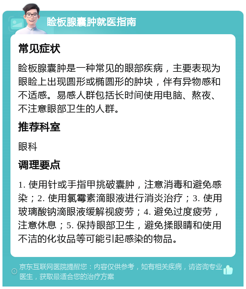 睑板腺囊肿就医指南 常见症状 睑板腺囊肿是一种常见的眼部疾病，主要表现为眼睑上出现圆形或椭圆形的肿块，伴有异物感和不适感。易感人群包括长时间使用电脑、熬夜、不注意眼部卫生的人群。 推荐科室 眼科 调理要点 1. 使用针或手指甲挑破囊肿，注意消毒和避免感染；2. 使用氯霉素滴眼液进行消炎治疗；3. 使用玻璃酸钠滴眼液缓解视疲劳；4. 避免过度疲劳，注意休息；5. 保持眼部卫生，避免揉眼睛和使用不洁的化妆品等可能引起感染的物品。