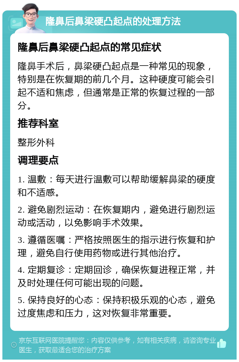 隆鼻后鼻梁硬凸起点的处理方法 隆鼻后鼻梁硬凸起点的常见症状 隆鼻手术后，鼻梁硬凸起点是一种常见的现象，特别是在恢复期的前几个月。这种硬度可能会引起不适和焦虑，但通常是正常的恢复过程的一部分。 推荐科室 整形外科 调理要点 1. 温敷：每天进行温敷可以帮助缓解鼻梁的硬度和不适感。 2. 避免剧烈运动：在恢复期内，避免进行剧烈运动或活动，以免影响手术效果。 3. 遵循医嘱：严格按照医生的指示进行恢复和护理，避免自行使用药物或进行其他治疗。 4. 定期复诊：定期回诊，确保恢复进程正常，并及时处理任何可能出现的问题。 5. 保持良好的心态：保持积极乐观的心态，避免过度焦虑和压力，这对恢复非常重要。