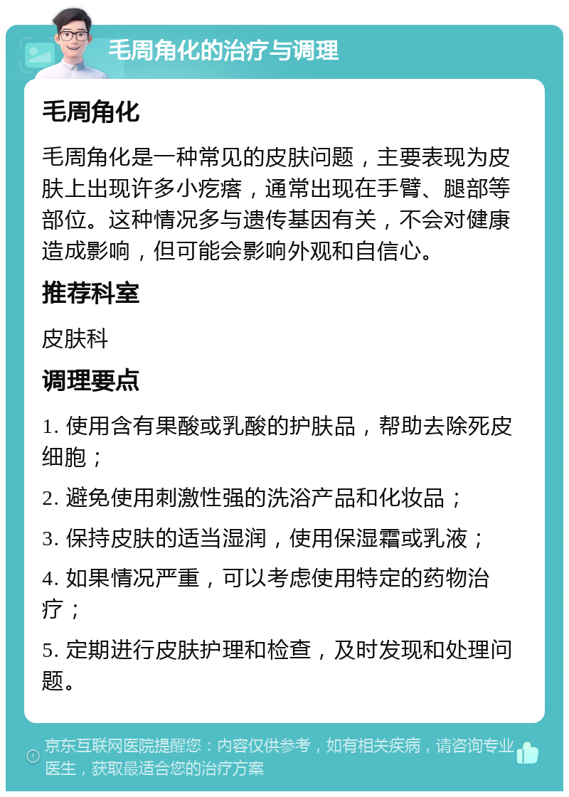 毛周角化的治疗与调理 毛周角化 毛周角化是一种常见的皮肤问题，主要表现为皮肤上出现许多小疙瘩，通常出现在手臂、腿部等部位。这种情况多与遗传基因有关，不会对健康造成影响，但可能会影响外观和自信心。 推荐科室 皮肤科 调理要点 1. 使用含有果酸或乳酸的护肤品，帮助去除死皮细胞； 2. 避免使用刺激性强的洗浴产品和化妆品； 3. 保持皮肤的适当湿润，使用保湿霜或乳液； 4. 如果情况严重，可以考虑使用特定的药物治疗； 5. 定期进行皮肤护理和检查，及时发现和处理问题。