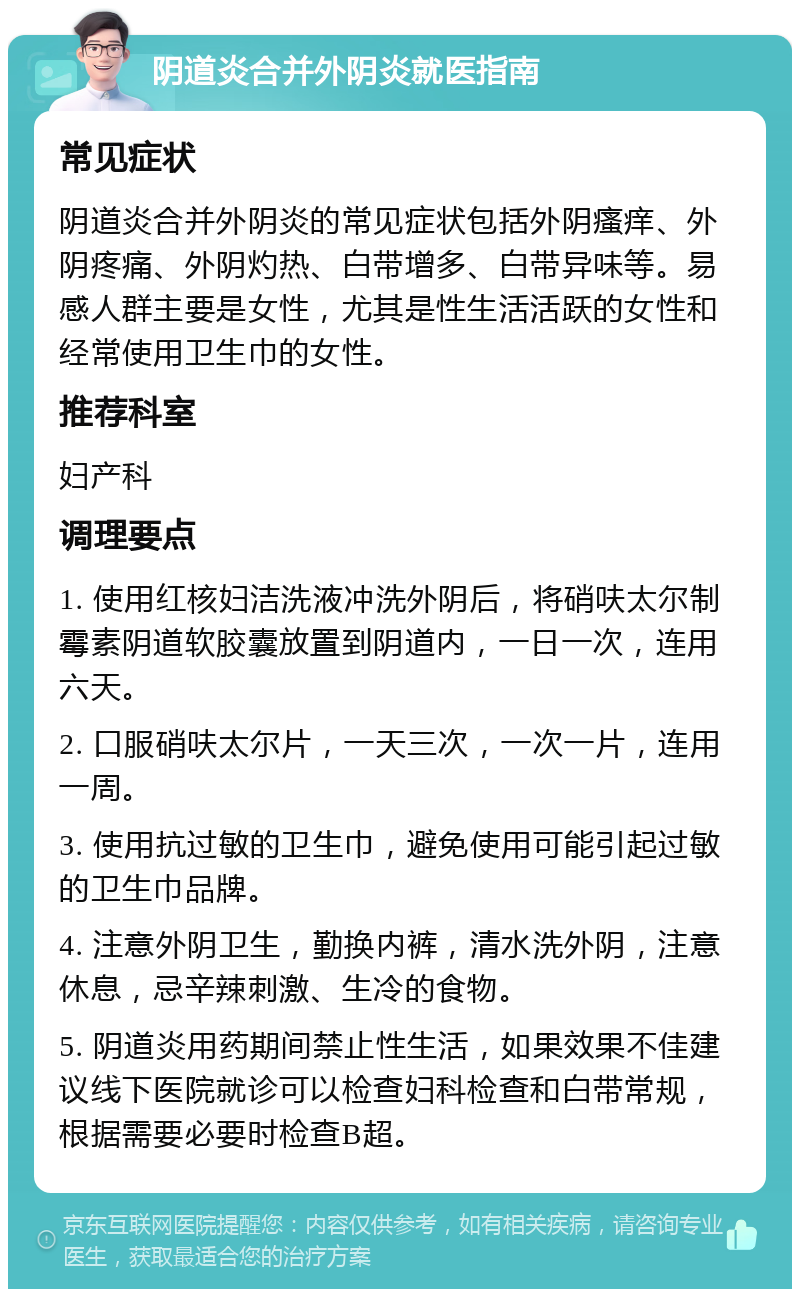 阴道炎合并外阴炎就医指南 常见症状 阴道炎合并外阴炎的常见症状包括外阴瘙痒、外阴疼痛、外阴灼热、白带增多、白带异味等。易感人群主要是女性，尤其是性生活活跃的女性和经常使用卫生巾的女性。 推荐科室 妇产科 调理要点 1. 使用红核妇洁洗液冲洗外阴后，将硝呋太尔制霉素阴道软胶囊放置到阴道内，一日一次，连用六天。 2. 口服硝呋太尔片，一天三次，一次一片，连用一周。 3. 使用抗过敏的卫生巾，避免使用可能引起过敏的卫生巾品牌。 4. 注意外阴卫生，勤换内裤，清水洗外阴，注意休息，忌辛辣刺激、生冷的食物。 5. 阴道炎用药期间禁止性生活，如果效果不佳建议线下医院就诊可以检查妇科检查和白带常规，根据需要必要时检查B超。