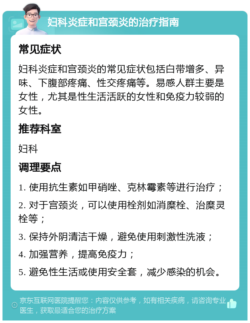 妇科炎症和宫颈炎的治疗指南 常见症状 妇科炎症和宫颈炎的常见症状包括白带增多、异味、下腹部疼痛、性交疼痛等。易感人群主要是女性，尤其是性生活活跃的女性和免疫力较弱的女性。 推荐科室 妇科 调理要点 1. 使用抗生素如甲硝唑、克林霉素等进行治疗； 2. 对于宫颈炎，可以使用栓剂如消糜栓、治糜灵栓等； 3. 保持外阴清洁干燥，避免使用刺激性洗液； 4. 加强营养，提高免疫力； 5. 避免性生活或使用安全套，减少感染的机会。