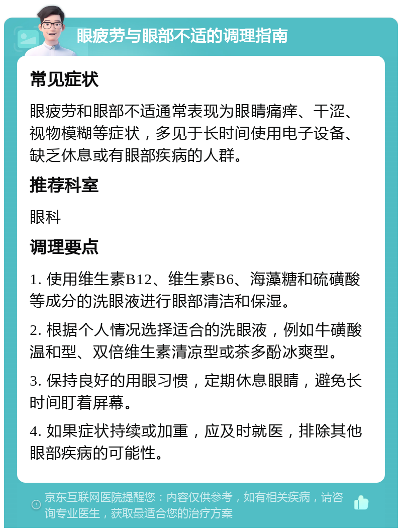 眼疲劳与眼部不适的调理指南 常见症状 眼疲劳和眼部不适通常表现为眼睛痛痒、干涩、视物模糊等症状，多见于长时间使用电子设备、缺乏休息或有眼部疾病的人群。 推荐科室 眼科 调理要点 1. 使用维生素B12、维生素B6、海藻糖和硫磺酸等成分的洗眼液进行眼部清洁和保湿。 2. 根据个人情况选择适合的洗眼液，例如牛磺酸温和型、双倍维生素清凉型或茶多酚冰爽型。 3. 保持良好的用眼习惯，定期休息眼睛，避免长时间盯着屏幕。 4. 如果症状持续或加重，应及时就医，排除其他眼部疾病的可能性。