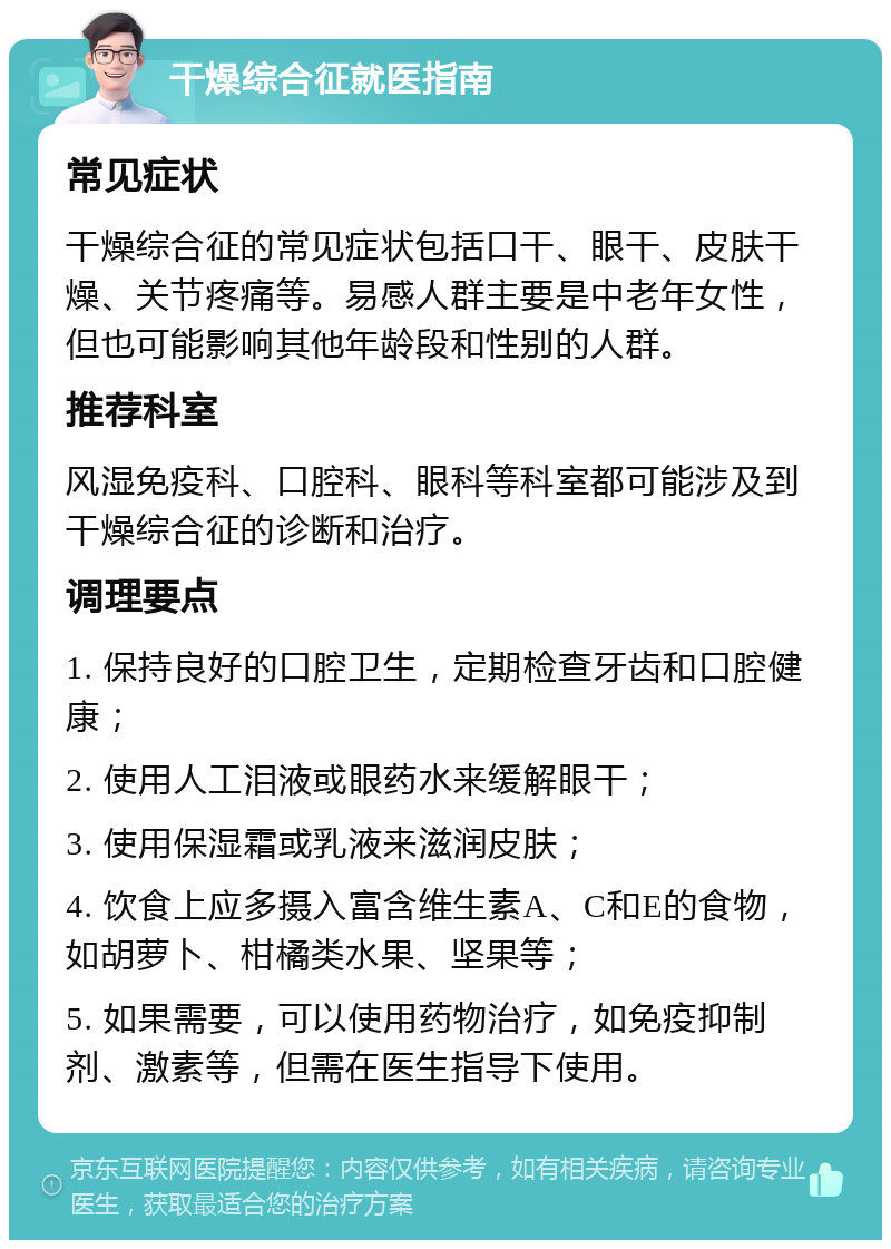 干燥综合征就医指南 常见症状 干燥综合征的常见症状包括口干、眼干、皮肤干燥、关节疼痛等。易感人群主要是中老年女性，但也可能影响其他年龄段和性别的人群。 推荐科室 风湿免疫科、口腔科、眼科等科室都可能涉及到干燥综合征的诊断和治疗。 调理要点 1. 保持良好的口腔卫生，定期检查牙齿和口腔健康； 2. 使用人工泪液或眼药水来缓解眼干； 3. 使用保湿霜或乳液来滋润皮肤； 4. 饮食上应多摄入富含维生素A、C和E的食物，如胡萝卜、柑橘类水果、坚果等； 5. 如果需要，可以使用药物治疗，如免疫抑制剂、激素等，但需在医生指导下使用。