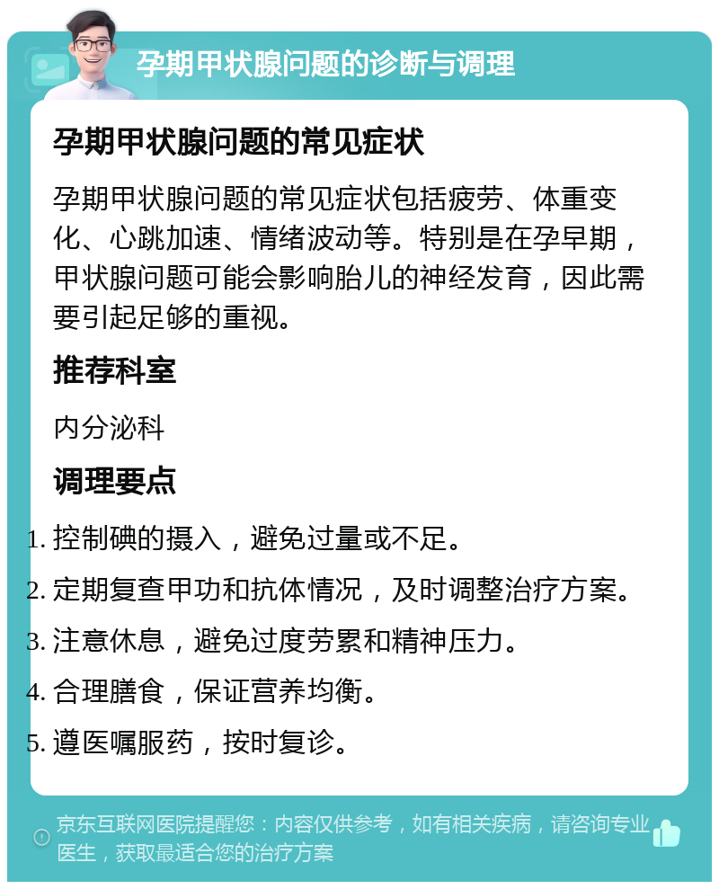 孕期甲状腺问题的诊断与调理 孕期甲状腺问题的常见症状 孕期甲状腺问题的常见症状包括疲劳、体重变化、心跳加速、情绪波动等。特别是在孕早期，甲状腺问题可能会影响胎儿的神经发育，因此需要引起足够的重视。 推荐科室 内分泌科 调理要点 控制碘的摄入，避免过量或不足。 定期复查甲功和抗体情况，及时调整治疗方案。 注意休息，避免过度劳累和精神压力。 合理膳食，保证营养均衡。 遵医嘱服药，按时复诊。