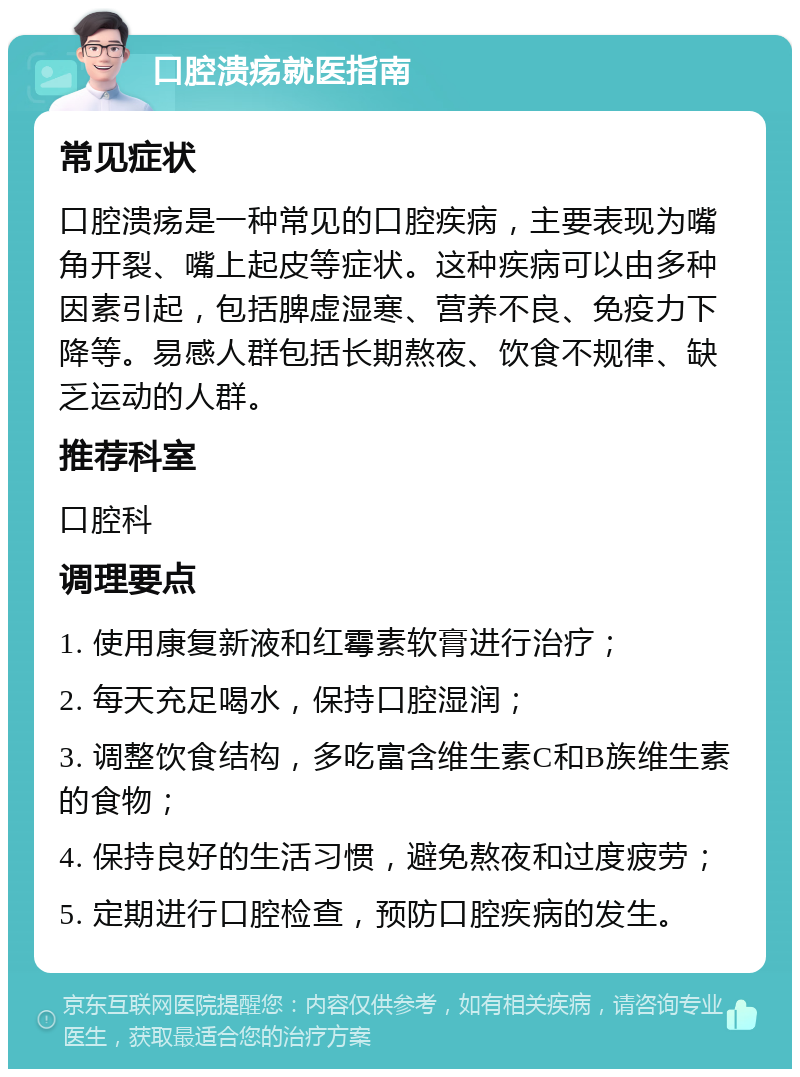 口腔溃疡就医指南 常见症状 口腔溃疡是一种常见的口腔疾病，主要表现为嘴角开裂、嘴上起皮等症状。这种疾病可以由多种因素引起，包括脾虚湿寒、营养不良、免疫力下降等。易感人群包括长期熬夜、饮食不规律、缺乏运动的人群。 推荐科室 口腔科 调理要点 1. 使用康复新液和红霉素软膏进行治疗； 2. 每天充足喝水，保持口腔湿润； 3. 调整饮食结构，多吃富含维生素C和B族维生素的食物； 4. 保持良好的生活习惯，避免熬夜和过度疲劳； 5. 定期进行口腔检查，预防口腔疾病的发生。